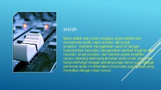 MIXER
Mixer adalah alat untuk mengatur sinyal elektrik dari
microphone studio, tape recorder, dan sinyal
prosesor. Operator menggerakan isarat ini dengan
knob/tombol, kemudian mengarahkan kembali sinyal ke tape
recorder, sinyal prosesor, dan monitor power amplifier.
namun sekarang telah banyak keluar audio mixer yang tidak
hanya berfungsi sebagai pencampursaja namun juga sebagai
pemroses audio ini dinamakan consul atau juga banyak yang
menyebut dengan mixer consul.
 