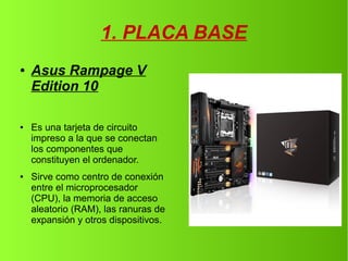 1. PLACA BASE
● Asus Rampage V
Edition 10
● Es una tarjeta de circuito
impreso a la que se conectan
los componentes que
constituyen el ordenador.
● Sirve como centro de conexión
entre el microprocesador
(CPU), la memoria de acceso
aleatorio (RAM), las ranuras de
expansión y otros dispositivos.
 