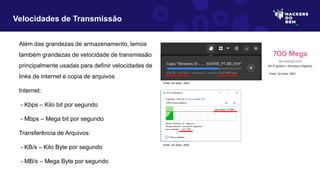 Além das grandezas de armazenamento, temos
também grandezas de velocidade de transmissão
principalmente usadas para definir velocidades de
links de internet e copia de arquivos
Internet:
- Kbps – Kilo bit por segundo
- Mbps – Mega bit por segundo
Transferência de Arquivos:
- KB/s – Kilo Byte por segundo
- MB/s – Mega Byte por segundo
Velocidades de Transmissão
Fonte: Do Autor, 2023
Fonte: Do Autor, 2023
Fonte: Do Autor, 2023
 