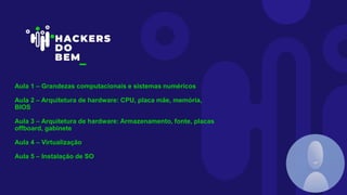 Aula 1 – Grandezas computacionais e sistemas numéricos
Aula 2 – Arquitetura de hardware: CPU, placa mãe, memória,
BIOS
Aula 3 – Arquitetura de hardware: Armazenamento, fonte, placas
offboard, gabinete
Aula 4 – Virtualização
Aula 5 – Instalação de SO
 