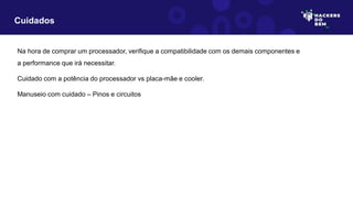Na hora de comprar um processador, verifique a compatibilidade com os demais componentes e
a performance que irá necessitar.
Cuidado com a potência do processador vs placa-mãe e cooler.
Manuseio com cuidado – Pinos e circuitos
Cuidados
 