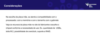 Considerações
Na escolha da placa mãe, se atente a compatibilidade com o
processador, com a memória e com o tamanho com o gabinete
Veja os recursos da placa mãe no site do fabricante e escolha o
chipset conforme a necessidade de uso: Ex. quantidade de USBs,
slots M.2, possibilidade de overclock, suporte a RAID.
 