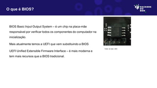 BIOS Basic Input Output System – é um chip na placa-mãe
responsável por verificar todos os componentes do computador na
inicialização.
Mais atualmente temos a UEFI que vem substituindo a BIOS
UEFI Unified Extensible Firmware Interface – é mais moderna e
tem mais recursos que a BIOS tradicional.
O que é BIOS?
Fonte: do Autor, 2023
 
