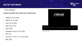 SETUP UEFI/BIOS
Como acessar?
Teclas de atalho de acordo com o fabricante:
 ASRock: F2 ou DEL
 ASUS: F2 ou DEL
 Acer: F2 ou DEL
 Dell: F2 ou F12
 ECS: DEL
 Gigabyte / Aorus: F2 ou DEL
 HP: F10
 Lenovo: F1, F2, Fn + F2 ou Enter
 MSI: DEL
Fonte: do Autor, 2023
 