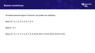 As bases possuem alguns “números” que podem ser utilizados
Base 10 – 0, 1, 2, 3, 4, 5, 6, 7, 8, 9
Base 2 – 0, 1
Base 16 – 0, 1, 2, 3, 4, 5, 6, 7, 8, 9, A(10), B(11), C(12), D(13), E(14), F(15)
Bases numéricas
 
