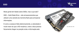 SSD
Muita gente tem falado sobre SSDs, mas o que são?
SSD – Solid State Drive – são armazenamentos que
utilizam uma variante da memória flash para armazenar
informações.
E como o acesso é feito eletronicamente, a velocidade é
muito maior do que o HD mecânico, onde o disco precisa
fisicamente chegar na posição onde a informação está.
Fonte: adobe stock, 2023
 