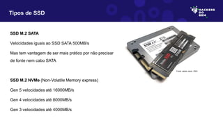 Tipos de SSD
SSD M.2 SATA
Velocidades iguais ao SSD SATA 500MB/s
Mas tem vantagem de ser mais prático por não precisar
de fonte nem cabo SATA
SSD M.2 NVMe (Non-Volatile Memory express)
Gen 5 velocidades até 16000MB/s
Gen 4 velocidades até 8000MB/s
Gen 3 velocidades até 4000MB/s
Fonte: adobe stock, 2023
 