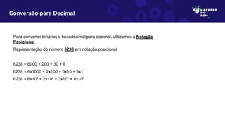 Para converter binários e hexadecimal para decimal, utilizamos a Notação
Posicional
Representação do número 6238 em notação posicional
6238 = 6000 + 200 + 30 + 8
6238 = 6x1000 + 2x100 + 3x10 + 8x1
6238 = 6x10³ + 2x10² + 3x10¹ + 8x100
Conversão para Decimal
 