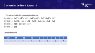 Convertendo Binário para decimal temos:
111100012 = 1x27 + 1x26 + 1x25 + 1x24 + 0x23 + 0x22 + 0x21 + 1x20
111100012 = 1x128 + 1x64 + 1x32 + 1x16 + 0x8 + 0x4 + 0x2 + 1x1
111100012 = 128 + 64 + 32 + 16 + 1
111100012 = 241
Utilizando tabela
Conversão de Base 2 para 10
128 64 32 16 8 4 2 1
1 1 1 1 0 0 0 1
 