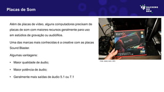 Além de placas de vídeo, alguns computadores precisam de
placas de som com maiores recursos geralmente para uso
em estúdios de gravação ou audiófilos.
Uma das marcas mais conhecidas é a creative com as placas
Sound Blaster.
Algumas vantagens:
• Maior qualidade de áudio;
• Maior potência de áudio;
• Geralmente mais saídas de áudio 5.1 ou 7.1
Placas de Som
Fonte: adobe stock, 2023
 