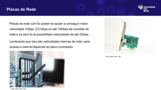 Placas de rede com fio podem te ajudar a conseguir maior
velocidade 1Gbps, 2,5 Gbps ou até 10Gbps de conexão de
rede e as sem fio te possibilitam velocidades de até 2Gbps
Lembrando que isso são velocidades internas da rede, para
acesso a internet depende do plano contratado.
Placas de Rede
Fonte: adobe stock, 2023
Fonte: adobe stock, 2023
 