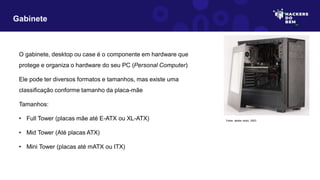 O gabinete, desktop ou case é o componente em hardware que
protege e organiza o hardware do seu PC (Personal Computer)
Ele pode ter diversos formatos e tamanhos, mas existe uma
classificação conforme tamanho da placa-mãe
Tamanhos:
• Full Tower (placas mãe até E-ATX ou XL-ATX)
• Mid Tower (Até placas ATX)
• Mini Tower (placas até mATX ou ITX)
Gabinete
Fonte: adobe stock, 2023
 