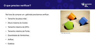 Na hora de comprar um gabinete precisamos verificar:
• Tamanho da placa mãe;
• Altura máxima do Cooler;
• Tamanho máximo da GPU;
• Tamanho máximo da Fonte;
• Quantidade de Ventoinhas;
• Airflow;
• Estética
O que preciso verificar?
Fonte: adobe stock, 2023
 