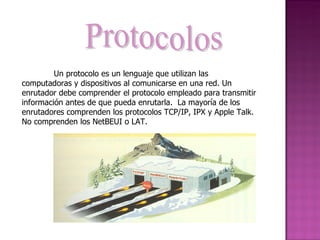 Protocolos Un protocolo es un lenguaje que utilizan las computadoras y dispositivos al comunicarse en una red. Un enrutador debe comprender el protocolo empleado para transmitir información antes de que pueda enrutarla.  La mayoría de los enrutadores comprenden los protocolos TCP/IP, IPX y Apple Talk.  No comprenden los NetBEUI o LAT. 