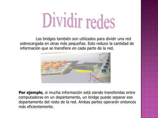 Dividir redes Los bridges también son utilizados para dividir una red sobrecargada en otras más pequeñas. Esto reduce la cantidad de información que se transfiere en cada parte de la red. Por ejemplo , si mucha información está siendo transferidas entre computadoras en un departamento, un bridge puede separar ese departamento del resto de la red. Ambas partes operarán entonces más eficientemente. 
