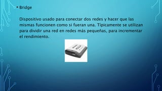• Bridge
Dispositivo usado para conectar dos redes y hacer que las
mismas funcionen como si fueran una. Típicamente se utilizan
para dividir una red en redes más pequeñas, para incrementar
el rendimiento.
 