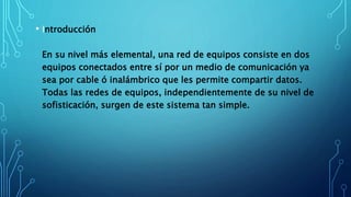 • Introducción
En su nivel más elemental, una red de equipos consiste en dos
equipos conectados entre sí por un medio de comunicación ya
sea por cable ó inalámbrico que les permite compartir datos.
Todas las redes de equipos, independientemente de su nivel de
sofisticación, surgen de este sistema tan simple.
 