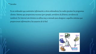 • Servidor
Es un ordenador que suministra información a otros ordenadores, los cuales ejecutan los programas
clientes. Sistema que proporciona recursos (por ejemplo, servidores de ficheros, servidores de
nombres). En Internet este término se utiliza muy a menudo para designar a aquellos sistemas que
proporcionan información a los usuarios de la Red.
 