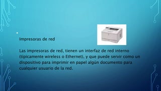•
Impresoras de red
Las impresoras de red, tienen un interfaz de red interno
(típicamente wireless o Ethernet), y que puede servir como un
dispositivo para imprimir en papel algún documento para
cualquier usuario de la red.
 
