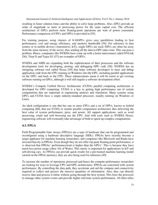 International Journal of Artificial Intelligence and Applications (IJAIA), Vol.9, No.1, January 2018
73
resulting in faster solution times and the ability to solve large problems. Also, GPUs provide an
order of magnitude or more in processing power for the same capital cost. The efficient
architecture of GPUs perform more floating-point operations per watt of power consumed.
Performance comparison of CPUs and GPUs is provided in [55].
For training purpose, using clusters of 8-16GPUs gives easy parallelism leading to best
performance, cost and energy efficiency, and memory bandwidth [54]. For inference in data
centres or in mobile devices (Automotive, IoT), single GPUs are used. GPUs are often far away
from the main memory of the server, thus sending all the data to GPU takes time. This can pose a
problem. Hence, companies like NVIDIA have come up with a faster interconnect called NVLink
[56]. Titan X and Tegra X1 [57] are examples of GPUs.
NVIDIA and AMD are expanding both the sophistication of their processors and the software
development tools for developing, porting, and debugging GPU code [58]. NVIDIA has an
intriguing software tool called Nexus [59] that helps software developers to trace and debug
application code from the CPU running on Windows into the GPU, including parallel applications
on the GPU, and back to the CPU. These enhancements mean it will be easier to get existing
software running on GPUs, although it will still require a software development effort.
NVIDIA’s Compute Unified Device Architecture (CUDA) parallel computing architecture is
developed for GPU computing. CUDA is a key to getting high performance out of certain
computations that are important in engineering analysis and simulation. Many systems using
GPUs and CUDA have a single industry-standard processor, usually running on Windows or
Linux.
An ideal configuration is one that has one or more CPUs and a set of GPUs, known as hybrid
computing [60], that use CUDA or similar parallel computation architecture thus delivering the
best value of system performance, price, and power. All support applications, such as word
processing, email and web browsing use the CPU. And with tools such as NVIDIA Nexus,
engineering software will eventually take advantage of both to speed up complex computations.
4.3. FPGA
Field Programmable Gate Arrays (FPGAs) are a type of hardware that can be programmed and
reconfigured using a hardware descriptive language (HDL). FPGAs have recently become a
target appliance for machine learning researchers, and companies like Microsoft and Baidu have
invested heavily in FPGAs. Even though they do not offer top peak floating-point performance, it
is observed that FPGAs’ performance/watt is higher than the GPUs’. This is because they have
much less power usage (often 10s of Watts). This metric is important for applications in IoT and
self-driving cars. As FPGAs can provide quick results for a pre-trained machine learning model
(stored on the FPGA memory), they are also being used for inference [49].
To increase the number of operations processed and hence the compute performance researchers
are looking for ways to leverage CPU and GPU architectures. FPGAs are concerned with system
performance. By controlling the data path, they accelerate and aid the compute and connectivity
required to collect and process the massive quantities of information. Also, they can directly
receive data and process it inline without going through the host system. This frees the processor
to manage other system events and provide higher real-time system performance. AI often relies
 