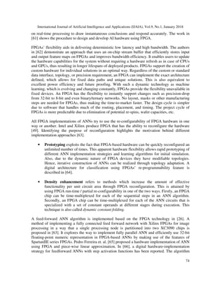 International Journal of Artificial Intelligence and Applications (IJAIA), Vol.9, No.1, January 2018
74
on real-time processing to draw instantaneous conclusions and respond accurately. The work in
[61] shows the procedure to design and develop AI hardware using FPGA.
FPGAs’ flexibility aids in delivering deterministic low latency and high bandwidth. The authors
in [62] demonstrate an approach that uses an on-chip stream buffer that efficiently stores input
and output feature maps on FPGAs and improves bandwidth efficiency. It enables users to update
the hardware capabilities for the system without requiring a hardware refresh as in case of CPUs
and GPUs, thus resulting in longer lifespans of deployed products. FPGAs support the creation of
custom hardware for individual solutions in an optimal way. Regardless of the custom or standard
data interface, topology, or precision requirement, an FPGA can implement the exact architecture
defined, which allows for fixed data paths and unique solutions. This is also equivalent to
excellent power efficiency and future proofing. With such a dynamic technology as machine
learning, which is evolving and changing constantly, FPGAs provide the flexibility unavailable in
fixed devices. An FPGA has the flexibility to instantly support changes such as precision-drop
from 32-bit to 8-bit and even binary/ternary networks. No layout, masks or other manufacturing
steps are needed for FPGAs, thus making the time-to-market faster. The design cycle is simpler
due to software that handles much of the routing, placement, and timing. The project cycle of
FPGAs is more predictable due to elimination of potential re-spins, wafer capacities, etc.
All FPGA implementations of ANNs try to use the re-configurability of FPGA hardware in one
way or another. Intel and Xilinx produce FPGA that has the ability to reconfigure the hardware
[49]. Identifying the purpose of reconfiguration highlights the motivation behind different
implementation approaches [63].
• Prototyping exploits the fact that FPGA-based hardware can be quickly reconfigured an
unlimited number of times. This apparent hardware flexibility allows rapid prototyping of
different ANN implementation strategies and learning algorithms for initial simulation.
Also, due to the dynamic nature of FPGA devices they have modifiable topologies.
Hence, iterative construction of ANNs can be realized through topology adaptation. A
digital architecture for classification using FPGAs’ re-programmability feature is
described in [64].
• Density enhancement refers to methods which increase the amount of effective
functionality per unit circuit area through FPGA reconfiguration. This is attained by
using FPGA run-time / partial re-configurability in one of the two ways. Firstly, an FPGA
chip can be time-multiplexed for each of the sequential steps in an ANN algorithm.
Secondly, an FPGA chip can be time-multiplexed for each of the ANN circuits that is
specialized with a set of constant operands at different stages during execution. This
technique is also called dynamic constant folding.
A feed-forward ANN algorithm is implemented based on the FPGA technology in [26]. A
method of implementing a fully connected feed forward network with Xilinx FPGAs for image
processing in a way that a single processing node is partitioned into two XC3090 chips is
proposed in [63]. It explores the way to implement fully parallel ANN and efficiently use 32-bit
floating-point numeric representation in FPGA-based ANNs by making use of the features of
SpartanIIE series FPGAs. Pedro Ferreira et. al. [65] proposed a hardware implementation of ANN
using FPGA and piece-wise linear approximation. In [66], a digital hardware-implementation
strategy for feedforward ANNs with step activation functions has been reported. The algorithm
 
