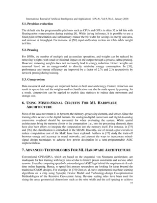 International Journal of Artificial Intelligence and Applications (IJAIA), Vol.9, No.1, January 2018
77
5.1. Precision reduction
The default size for programmable platforms such as CPUs and GPUs is often 32 or 64 bits with
floating-point representation during training [9]. While during inference, it is possible to use a
fixed-point representation and substantially reduce the bit-width for savings in energy and area,
and increase in throughput. For instance, in [58], input and feature vectors are 4 bits while weight
is 6 bits.
5.2. Pruning
For DNNs, the number of multiply and accumulate operations, and weights can be reduced by
removing weights with small or minimal impact on the output through a process called pruning.
However, removing weights does not necessarily lead to energy reduction. Hence, weights are
removed based on an energy-model to directly minimize energy consumption. In [31],
performance and energy efficiency are improved by a factor of 2.7x and 2.3x respectively by
network pruning during training.
5.3. Compression
Data movement and storage are important factors in both cost and energy. Feature extraction can
result in sparse data and the weights used in classification can also be made sparse by pruning. As
a result, compression can be applied to exploit data statistics to reduce data movement and
storage cost.
6. USING MIXED-SIGNAL CIRCUITS FOR ML HARDWARE
ARCHITECTURE
Most of the data movement is in between the memory, processing element, and sensor. Since the
training often occurs in the digital domain, the analog-to-digital conversion and digital-to-analog
conversion overhead should be accounted for when evaluating the system. While spatial
architectures bring the memory closer to the computation (i.e., into the processing element), there
have also been efforts to integrate the computation into the memory itself. For instance, in [75]
and [76], the classification is embedded in the SRAM. Recently, use of mixed-signal circuits to
reduce computation cost of the MAC have been explored. Authors in [77] study the trade-off
between energy and accuracy in neural networks, and present the ways to incorporate mixed-
signal design techniques to achieve low power dissipation in a semi-programmable ASIC
implementation.
7. ADVANCED TECHNOLOGIES FOR ML HARDWARE ARCHITECTURE
Conventional CPUs/GPUs, which are based on the sequential von Neumann architecture, are
inadequate for fast training with large data set due to limited power constraints and various other
reasons. Even the computing speed of custom-designed ASIC lags behind the requirement of real-
time online learning. Hence, to speed this process researchers are looking for ideas beyond the
traditional CMOS designs. For example, in [78] Chen et. al. have implemented machine learning
algorithms on a chip using Synaptic Device Model and Technology-design Co-optimization
Methodologies of the Resistive Cross-point Array. Reverse scaling rules have been used for
sizing the array geometrical dimensions such as the wire width and the cell spacing to achieve
 
