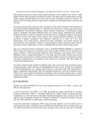 International Journal of Artificial Intelligence and Applications (IJAIA), Vol.9, No.1, January 2018
78
high learning accuracy. It realizes fully parallel operations of the weighted sum and the weight
update with the help of parallel read and write scheme. The digital spike encoding scheme and the
analog voltage encoding scheme have been used in terms of learning accuracy. It achieves 103
speed-up and 106
energy efficiency improvement, enabling real-time image feature extraction and
learning.
An analog deep learning system has been developed in [79] which overcomes the limitations of
conventional digital implementations by exploiting the efficiency of analog signal processing.
Reconfigurable current-mode arithmetic realizes parallel computation. A floating-gate analog
memory compatible with digital CMOS provides non-volatile storage. Algorithm-level feedback
mitigates the effects of device mismatch. System-level power management applies power gating
to inactive circuits. The online cluster analysis with accurate parameter learning, and feature
extraction in pattern recognition with dimension reduction by a factor of 8 has been
demonstrated. The system features unsupervised online trainability, non-volatile memory and
good efficiency and scalability, making it a general-purpose feature extraction engine ideal for
autonomous sensory applications as well as a building block for large-scale learning systems.
The use of advanced memory technologies such as embedded DRAM (eDRAM) is explored in
[80] to reduce the energy cost in memory access of the weights in DNN. In [81], memristors are
used to compute a 16-bit dot product operation with 8 memristors each storing 2-bits. In [82],
ReRAM is used to compute the product of a 3-bit input and 4-bit weight. Similar to the mixed-
signal circuits, the precision is limited, and the analog-to-digital conversion and digital-to-analog
conversion overhead must be considered in the overall cost, especially when the weights are
trained in the digital domain.
An analog neural network suitable for building large scale systems has been developed using a
learning procedure called contrastive backpropagation learning in [83]. In [84], the components
of VLSI implementation of a spiking neural network is presented while [85] demonstrates a
highly configurable neuromorphic chip with integrated learning for a network of spiking neurons
which can be used in pattern classification, recognition, and associative memory tasks. A spatial
architecture named ‘Eyeriss’ for energy-efficient dataflow for Convolutional Neural Networks is
implemented in [86].
8. CASE STUDY
CNAPS [19] and SYNAPSE-1[37] have been studied extensively in [11]. Here, a study of the
TPU has been presented.
A Tensor Processing Unit (TPU) is an ASIC developed by Google specifically for machine
learning. Compared to a GPU, it is designed explicitly for a higher volume of reduced precision
computation (e.g. 8-bit precision) with higher input/output operations per second per watt. The
chip has been specifically designed for Google's TensorFlowTM
framework. However, Google
still uses CPUs and GPUs for other types of machine learning.
Google has stated that its proprietary TPUs were used in the AlphaGo versus Lee Sedol series of
man-machine Go games. Google has also used TPUs for Google Street View text processing, and
was able to find all the text in the Street View database in less than five days [87]. In Google
 
