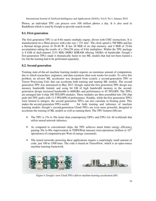 International Journal of Artificial Intelligence and Applications (IJAIA), Vol.9, No.1, January 2018
79
Photos, an individual TPU can process over 100 million photos a day. It is also used in
RankBrain which is used by Google to provide search results.
8.1. First generation
The first generation TPU is an 8-bit matrix multiply engine, driven with CISC instructions. It is
manufactured on a 28nm process with a die size ≤ 331 mm2
. The clock speed is 700 MHz and has
a thermal design power of 28-40 W. It has 28 MiB of on chip memory, and 4 MiB of 32-bit
accumulators taking the results of a 256x256 array of 8-bit multipliers. Within the TPU package
is 8 GiB of dual-channel 2133 MHz DDR3 SDRAM offering 34GB/s of bandwidth. Google’s
first-generation TPUs made it dramatically faster to run ML models that had not been trained a
lot, but the training had to be performed separately.
8.2. Second generation
Training state-of-the-art machine learning models requires an enormous amount of computation,
due to which researchers, engineers, and data scientists often wait weeks for results. To solve this
problem, an all-new ML accelerator was designed from scratch, a second-generation TPU or
Tensor Processing Unit, that can accelerate both training and running ML models. The second
generation TPU was announced in May 2017. Google stated the first generation TPU design was
memory bandwidth limited, and using 64 GB of high bandwidth memory in the second-
generation design increased bandwidth to 600GB/s and performance to 45 TFLOPS. The TPUs
are arranged into 4-chip 180 TFLOPS modules. These modules are then assembled into 256 chip
pods (64-TPU pods) with 11.5 PFLOPS of performance. Notably, while the first generation TPUs
were limited to integers, the second generation TPUs can also calculate in floating point. This
makes the second generation TPUs useful for both training and inference of machine
learning models. Google’s second-generation Cloud TPUs are even more powerful, designed to
accelerate the training of ML models as well as running them. The TPU features [88] are:
• The TPU is 15x to 30x faster than contemporary GPUs and CPUs for AI workloads that
utilize neural network inference.
• As compared to conventional chips, the TPU achieves much better energy efficiency
gaining 30x to 80x improvement in TOPS/Watt measure (tera-operations [trillion or 1012
operations] of computation per Watt of energy consumed).
• The neural networks powering these applications require a surprisingly small amount of
code: just 100 to 1500 lines. The code is based on TensorFlow, which is an open-source
machine learning framework.
Figure 4. Google’s new Cloud TPUs deliver machine learning acceleration [89]
 