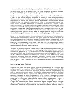 International Journal of Artificial Intelligence and Applications (IJAIA), Vol.9, No.1, January 2018
64
ML applications that we are familiar with. Few other applications are Optical Character
Recognition (OCR) [3], speech recognition [4,5] and pattern classification [6].
Google has become a part and parcel of our daily lives. But we have hardly cared to think on how
it works [7]. The millions of images uploaded to the internet are sorted by image recognition
which results in accurate classification and in turn give users better search results. One of the
breakthroughs of Google in deep learning is in image enhancement. It involves restoring or filling
in details missing from images, by extrapolation, as well as by using what it knows about other
similar images. Google has implemented AI in language processing too. Google’s Assistant
speech recognition AI uses deep neural networks (DNN) to learn how to better understand spoken
questions and commands. [8] Google’s Neural Machine Translation also works in deep learning
environment. Another way Google uses deep learning today on its services is to provide more
useful recommendations on YoutubeTM
. Google BrainTM
monitors and records our viewing habits
as we stream content from their servers. DNNs are made to study and learn everything about
viewers’ habits and preferences, and work out what would keep them glued to their screens.
Hence, we see that machine learning plays a significant role in the advances of technology today.
There have been literature surveys previously done on this subject. The authors in [9] present the
opportunities and challenges in designing hardware for machine learning while the study in [10]
specifically talks about neural networks. A detailed survey of neural networks in hardware is
done in [11] whereas the authors in [12] present a brief survey of FPGA implementation of neural
networks. This paper presents the latest review of the hardware architectures for machine learning
focussing mainly in the aspects of neural networks.
The rest of the paper is organized as follows. Section 2 talks about the architectural design of the
neural networks in both software and hardware keeping in the contrast between them. The
different types of hardware for ANN are discussed in Section 3 with detailed explanation of each
type. Section 4 finally talks about the hardware architecture in detail including CPU, GPU, FPGA
and ASIC whereas section 5 focusses on the various issues in the design architecture and related
optimization techniques. Some other approaches and further extension in the ML hardware
architecture as advanced technologies are discussed in sections 6 and 7. Section 8 is a case study
upon the Google's Tensor Processing Unit (TPU), and the final concluding remarks are presented
in section 9.
2. ARCHITECTURE DESIGN
In recent years, there have been massive advances in implementing ML algorithms with
application-specific hardware (e.g., FPGA, ASIC, etc.) due to their inherent parallelism. ML
algorithms, such as those for specialised applications like image processing, speech synthesis and
analysis, face recognition, multi-category classification, and data analysis, are being developed
that will fundamentally alter the way individuals and organizations live, work, and interact with
each other. Chipmakers are racing to build hardware for AI. Technology giants and governments
are investing heavily in neuromorphic chips (prominent examples include the EU’s BrainScaleS
project, the UK’s SpiNNaker brain simulation machine, IBM’s “synaptic chips”, DARPA’s
SyNAPSE program, and Brain Corporation, a research company funded by Qualcomm). There is
a timely need to map the latest learning algorithms to physical hardware, in order to achieve
significant improvements in speed, performance, area and energy efficiency. However, their
computational complexity still challenges the state-of-the-art computing platforms, especially
 