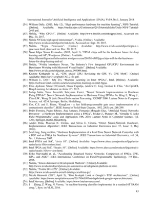 International Journal of Artificial Intelligence and Applications (IJAIA), Vol.9, No.1, January 2018
83
[54] William Dally, (2015, July 12), “High performance hardware for machine learning”, NIPS Tutorial.
[Online]. Available: https://media.nips.cc/Conferences/2015/tutorialslides/Dally-NIPS-Tutorial-
2015.pdf.
[55] Nvidia, “Why GPUs?”. [Online] Available: http://www.fmslib.com/mkt/gpus.html, Accessed on:
Dec. 20, 2017.
[56] Nvidia NVLink high-speed interconnect”, Nvidia. [Online]. Available:
http://www.nvidia.com/object/nvlink.html. Accessed on: Sept. 29, 2017.
[57] Nvidia, “Tegra Processors”. [Online] Available: http://www.nvidia.com/object/tegra-x1-
processor.html, Accessed on: Dec. 20, 2017.
[58] Nuno Edgar Nunes Fernandes, (2017, April 3), “FPGA chips will be the hardware future for deep
learning and AI”, Wordpress. [Online]. Available:
https://theintelligenceofinformation.wordpress.com/2017/04/03/fpga-chips-will-be-the-hardware-
future-for-deep-leaning-and-ai/.
[59] Nvidia, “Nvidia Introduces Nexus, The Industry’s First Integrated GPU/CPU Environment for
Developers Working with Microsoft Visual Studio”. [Online] Available:
http://www.nvidia.com/object/pr_nexus_093009.html.
[60] Kishore Kothapalli et. al., “CPU and/or GPU: Revisiting the GPU Vs. CPU Myth”. [Online]
Available: https://arxiv.org/pdf/1303.2171.pdf.
[61] William J., (2017, July 24), “Machine Learning on Intel FPGAs”, Intel. [Online]. Available:
https://software.intel.com/en-us/articles/machine-learning-on-intel-fpgas.
[62] Utku Aydonat, Shane O’Connell, Davor Capalija, Andrew C. Ling, Gordon R. Chiu, “An OpenCL
Deep Learning Accelerator on Arria 10”, 2017.
[63] Suhap Sahin, Yasar Becerikli, Suleyman Yazici, “Neural Network Implementation in Hardware
Using FPGAs”, Neural Network Implementation in Hardware Using FPGAs. In: King I., Wang J.,
Chan LW., Wang D. (eds) Neural Information Processing. ICONIP 2006. Lecture Notes in Computer
Science, vol. 4234, Springer, Berlin, Heidelberg.
[64] Cox, C.E. and E. Blanz, “GangLion - a fast field-programmable gate array implementation of a
connectionist classifier”, IEEE Journal of Solid-State Circuits, 1992. 28(3): pp. 288-299.
[65] Pedro Ferreira, Pedro Ribeiro, Ana Antunes, Fernando Morgado Dias, “Artificial Neural Networks
Processor - a Hardware Implementation using a FPGA”, Becker J., Platzner M., Vernalde S. (eds)
Field Programmable Logic and Application. FPL 2004. Lecture Notes in Computer Science, vol.
3203, Springer, Berlin, Heidelberg.
[66] Andrei Dinu, Marcian N. Cirstea, and Silvia E. Cirstea, “Direct Neural-Network Hardware-
Implementation Algorithm”, IEEE Transactions on Industrial Electronics (vol. 57, Issue: 5, May
2010).
[67] Seul Jung, Sung su Kim, “Hardware Implementation of a Real-Time Neural Network Controller with
a DSP and an FPGA for Nonlinear Systems”, IEEE Transactions on Industrial Electronics, vol. 54,
No. 1, February 2007.
[68] Intel FPGA and SoC, “Arria 10”. [Online] Available: https://www.altera.com/products/fpga/arria-
series/arria-10/overview.html.
[69] Intel FPGA and SoC, “Stratix 10”. [Online] Available: https://www.altera.com/products/fpga/stratix-
series/stratix-10/overview.html.
[70] Eriko Nurvitadhi et. al., “Accelerating Binarized Neural Networks: Comparison of FPGA, CPU,
GPU, and ASIC”, IEEE International Conference on Field-Programmable Technology, 7-9 Dec.,
2016.
[71] Nvidia, “Jetson Automotive Development Platform”. [Online] Available:
http://www.nvidia.in/object/jetson-pro-automotive-development-platform-in.html.
[72] Nvidia, “Nvidia Drive PX”. [Online] Available:
https://www.nvidia.com/en-us/self-driving-cars/drive-px/.
[73] Nicole Hemsoth (2017, April 5), “First In-depth Look at Google’s TPU Architecture”. [Online]
Available: https://www.nextplatform.com/2017/04/05/first-depth-look-googles-tpu-architecture/.
[74] Intel Nervana, [Online] Available: https://www.intelnervana.com/.
[75] J . Zhang, Z. Wang, N. Verma, “A machine-learning classifier implemented in a standard 6T SRAM
array,”, Sym. on VLSI, 2016.
 