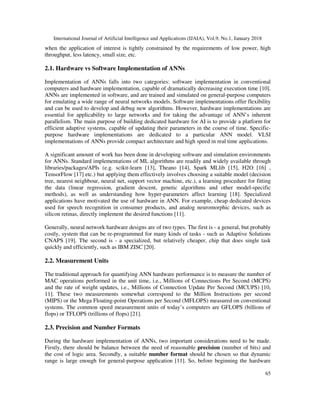 International Journal of Artificial Intelligence and Applications (IJAIA), Vol.9, No.1, January 2018
65
when the application of interest is tightly constrained by the requirements of low power, high
throughput, less latency, small size, etc.
2.1. Hardware vs Software Implementation of ANNs
Implementation of ANNs falls into two categories: software implementation in conventional
computers and hardware implementation, capable of dramatically decreasing execution time [10].
ANNs are implemented in software, and are trained and simulated on general-purpose computers
for emulating a wide range of neural networks models. Software implementations offer flexibility
and can be used to develop and debug new algorithms. However, hardware implementations are
essential for applicability to large networks and for taking the advantage of ANN’s inherent
parallelism. The main purpose of building dedicated hardware for AI is to provide a platform for
efficient adaptive systems, capable of updating their parameters in the course of time. Specific-
purpose hardware implementations are dedicated to a particular ANN model. VLSI
implementations of ANNs provide compact architecture and high speed in real time applications.
A significant amount of work has been done in developing software and simulation environments
for ANNs. Standard implementations of ML algorithms are readily and widely available through
libraries/packages/APIs (e.g. scikit-learn [13], Theano [14], Spark MLlib [15], H2O [16] ,
TensorFlow [17] etc.) but applying them effectively involves choosing a suitable model (decision
tree, nearest neighbour, neural net, support vector machine, etc.), a learning procedure for fitting
the data (linear regression, gradient descent, genetic algorithms and other model-specific
methods), as well as understanding how hyper-parameters affect learning [18]. Specialized
applications have motivated the use of hardware in ANN. For example, cheap dedicated devices
used for speech recognition in consumer products, and analog neuromorphic devices, such as
silicon retinas, directly implement the desired functions [11].
Generally, neural network hardware designs are of two types. The first is - a general, but probably
costly, system that can be re-programmed for many kinds of tasks - such as Adaptive Solutions
CNAPS [19]. The second is - a specialized, but relatively cheaper, chip that does single task
quickly and efficiently, such as IBM ZISC [20].
2.2. Measurement Units
The traditional approach for quantifying ANN hardware performance is to measure the number of
MAC operations performed in the unit time, i.e., Millions of Connections Per Second (MCPS)
and the rate of weight updates, i.e., Millions of Connection Update Per Second (MCUPS) [10,
11]. These two measurements somewhat correspond to the Million Instructions per second
(MIPS) or the Mega Floating-point Operations per Second (MFLOPS) measured on conventional
systems. The common speed measurement units of today’s computers are GFLOPS (billions of
flops) or TFLOPS (trillions of flops) [21].
2.3. Precision and Number Formats
During the hardware implementation of ANNs, two important considerations need to be made.
Firstly, there should be balance between the need of reasonable precision (number of bits) and
the cost of logic area. Secondly, a suitable number format should be chosen so that dynamic
range is large enough for general-purpose application [11]. So, before beginning the hardware
 