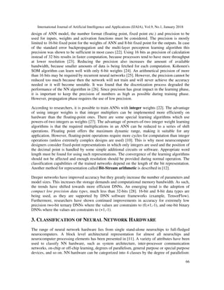 International Journal of Artificial Intelligence and Applications (IJAIA), Vol.9, No.1, January 2018
66
design of ANN model, the number format (floating point, fixed point etc.) and precision to be
used for inputs, weights and activation functions must be considered. The precision is mostly
limited to 16-bit fixed point for the weights of ANN and 8-bit fixed point for the outputs. In case
of the standard error backpropagation and the multi-layer perceptron learning algorithm this
precision was shown to be sufficient in most cases [22]. Using 16 bits as precision of calculation
instead of 32 bits results in faster computation, because processors tend to have more throughput
at lower resolution [23]. Reducing the precision also increases the amount of available
bandwidth, because smaller amounts of data is being fetched for each computation. Kohonen's
SOM algorithm can learn well with only 6-bit weights [24]. An arithmetical precision of more
than 16 bits may be required by recurrent neural networks [25]. However, the precision cannot be
reduced too much because then the network will not train and will never achieve the accuracy
needed or it will become unstable. It was found that the discretization process degraded the
performance of the NN algorithm in [26]. Since precision has great impact in the learning phase,
it is important to keep the precision of numbers as high as possible during training phase.
However, propagation phase requires the use of low precision.
According to researchers, it is possible to train ANNs with integer weights [22]. The advantage
of using integer weights is that integer multipliers can be implemented more efficiently on
hardware than the floating-point ones. There are some special learning algorithms which use
powers-of-two integers as weights [27]. The advantage of powers-of-two integer weight learning
algorithms is that the required multiplications in an ANN can be reduced to a series of shift
operations. Floating point offers the maximum dynamic range, making it suitable for any
application. However, floating-point operations require more cycles for computation than integer
operations (unless extremely complex designs are used) [10]. This is why most neurocomputer
designers consider fixed-point representations in which only integers are used and the position of
the decimal point is handled by some simple additional circuits or software. Appropriate word
length must be found for using such representations. The convergence of the learning algorithms
should not be affected and enough resolution should be provided during normal operation. The
classification capabilities of the trained networks depend on the length of the bit representation.
Another method for representation called Bit-Stream arithmetic is described in [12].
Deeper networks have improved accuracy but they greatly increase the number of parameters and
model sizes. This increases the storage demands and computational memory bandwidth. As such,
the trends have shifted towards more efficient DNNs. An emerging trend is the adoption of
compact low precision data types, much less than 32-bits [28]. 16-bit and 8-bit data types are
being used, as they are supported by DNN software frameworks (example, TensorFlow).
Furthermore, researchers have shown continued improvements in accuracy for extremely low
precision two-bit ternary DNNs where the values are constraints to (0,+1,-1), and one-bit binary
DNNs where the values are constraints to (+1,-1).
3. CLASSIFICATION OF NEURAL NETWORK HARDWARE
The range of neural network hardware lies from single stand-alone neurochips to full-fledged
neurocomputers. A block level architectural representation for almost all neurochips and
neurocomputer processing elements has been presented in [11]. A variety of attributes have been
used to classify NN hardware, such as system architecture, inter-processor communication
networks, on-chip or off-chip learning, degrees of parallelism, general purpose or special purpose
devices, and so on. NN hardware can be categorized into 4 classes by the degree of parallelism:
 