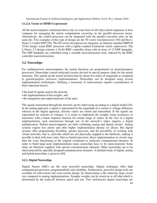 International Journal of Artificial Intelligence and Applications (IJAIA), Vol.9, No.1, January 2018
69
3.1.2.4. Vector or SIMD Co-processor
All the neurocomputers mentioned above rely on some form of off-chip control sequencer or host
computer for managing the matrix computations occurring on the parallel processor arrays.
Alternatively, the control processor can be integrated with the parallel execution units on the
same die. Two examples of this type of design are the T0 vector microprocessor [38] and the L-
Neuro 2.3 multi-DSP [39]. The T0 vector microprocessor integrates an industry-standard MIPS-II
32-bit integer scalar RISC processor with a tightly-coupled fixed-point vector coprocessor. The
L-Neuro 2.3 design contains a 16-bit RISC controller along with an array of 12 DSP datapaths.
The DSP datapaths are controlled using a writable microinstruction store, indexed by the RISC
controller macroinstructions.
3.2. Neurochips
For multiprocessor neurocomputers the neural functions are programmed on general-purpose
processors. Neurochips contain dedicated circuits devised in special purpose chips for the neural
functions. This speeds up the neural iteration time by about two orders of magnitude as compared
to general-purpose processor implementations. Neurochips can be designed using several
implementation technologies. Defining a taxonomy of neurosystems requires consideration of
three important factors:
• the kind of signals used in the network,
• the implementation of the weights, and
• the integration and output functions of the units.
The signals transmitted through the network can be coded using an analog or a digital model [10].
In the analog approach, a signal is represented by the magnitude of a current or voltage difference
whereas in the digital approach, discrete values are stored and transmitted. If the signals are
represented by currents or voltages, it is easier to implement the weights using resistances or
transistors with a linear response function for certain range of values. In the case of a digital
implementation, each transmission through one of the network’s edges requires a digital
multiplication. Hybrid neurocomputers are built combining analog and digital circuits. Analog
systems require less power and offer higher implementation density on silicon. But digital
systems offer programming flexibility, greater precision, and the possibility of working with
virtual networks, that is, networks which are not physically mapped to the hardware, making it
possible to deal with more units. Due to limited precision, direct implementation in circuits may
alter the exact functioning of the original (simulated or analysed) computational elements. In
order to build large-scale implementations many neurochips have to be interconnected. Some
chips are therefore supplied with special communication channels. Other neurochips are to be
interconnected by specially designed communication elements. A detailed study of digital, analog
and hybrid neurochips is given in [40].
3.2.1. Digital Neurochips
Digital Neural ASICs are the most powerful neurochips. Digital techniques offer high
computational precision, programmability and reliability. Furthermore, powerful design tools are
available for full-custom and semi-custom design. Its shortcoming is the relatively large circuit
size compared to analog implementations. Synaptic weights can be stored on or off chip which is
determined by the trade-off between speed and size. Two well-known digital neurochips are
 