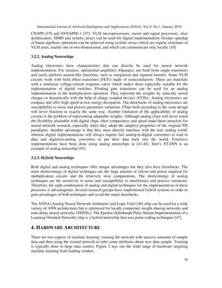 International Journal of Artificial Intelligence and Applications (IJAIA), Vol.9, No.1, January 2018
70
CNAPS [19] and SYNAPSE-1 [37]. VLSI microprocessors, vector and signal processors, slice
architectures, SIMD and systolic arrays can be used for digital implementation. Greater speedup
of linear algebraic operations can be achieved using systolic arrays which are regular structures of
VLSI units, mainly one or two-dimensional, and which can communicate only locally [10].
3.2.2. Analog Neurochips
Analog electronics have characteristics that can directly be used for neural network
implementation. For instance, operational amplifiers (Opamps), are built from single transistors
and easily perform neuron-like functions, such as integration and sigmoid transfer. Some VLSI
circuits work with field effect transistors (FETs) made of semiconductors. These are materials
with a nonlinear voltage-current response curve which makes them especially suitable for the
implementation of digital switches. Floating gate transistors can be used for an analog
implementation of the multiplication operation. They represent the weights by statically stored
charges or dynamically with the help of charge coupled devices (CCDs). Analog electronics are
compact and offer high speed at low energy dissipation. The drawbacks of analog electronics are
susceptibility to noise and process-parameter variations. Chips built according to the same design
will never function in exactly the same way. Another limitation of the applicability of analog
circuits is the problem of representing adaptable weights. Although analog chips will never reach
the flexibility attainable with digital chips, their compactness and speed make them attractive for
neural network research, especially when they adopt the adaptive properties of the original NN
paradigms. Another advantage is that they more directly interface with the real, analog world,
whereas digital implementations will always require fast analog-to-digital converters to read in
data and digital-to-analog converters to put their data back into the world. Extensive
implementations have been done using analog neurochips in [41-44]. Intel’s ETANN is an
example of analog neurochip [45].
3.2.3. Hybrid Neurochips
Both digital and analog techniques offer unique advantages but they also have drawbacks. The
main shortcomings of digital techniques are the large amount of silicon and power required for
multiplication circuits and the relatively slow computations. The shortcomings of analog
techniques are the sensitivity to noise and susceptibility to interference and process variations.
Therefore, the right combination of analog and digital techniques for the implementation of these
processes is advantageous. Several research groups have implemented hybrid systems in order to
gain advantages of both techniques and avoid the major drawbacks.
The ANNA (Analog Neural Network Arithmetic and Logic Unit) [46] chip can be used for a wide
variety of ANN architectures but is optimized for locally connected, weight-sharing networks and
time-delay neural networks (TDNNs). The Epsilon (Edinburgh Pulse Stream Implementation of a
Learning Oriented Network) chip is a hybrid neurochip that uses pulse coding techniques [47].
4. HARDWARE ARCHITECTURE
There are two aspects of machine learning: training the network with massive amounts of sample
data and then using the trained network to infer some attributes about new data sample. Training
is typically done in large data centres. Figure 2 lays out the wide range of hardware targeting
machine learning from leading vendors.
 