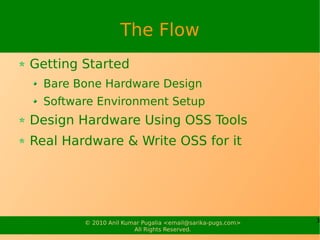 The Flow
Getting Started
  Bare Bone Hardware Design
  Software Environment Setup
Design Hardware Using OSS Tools
Real Hardware & Write OSS for it




        © 2010 Anil Kumar Pugalia <email@sarika-pugs.com>   3
                       All Rights Reserved.
 