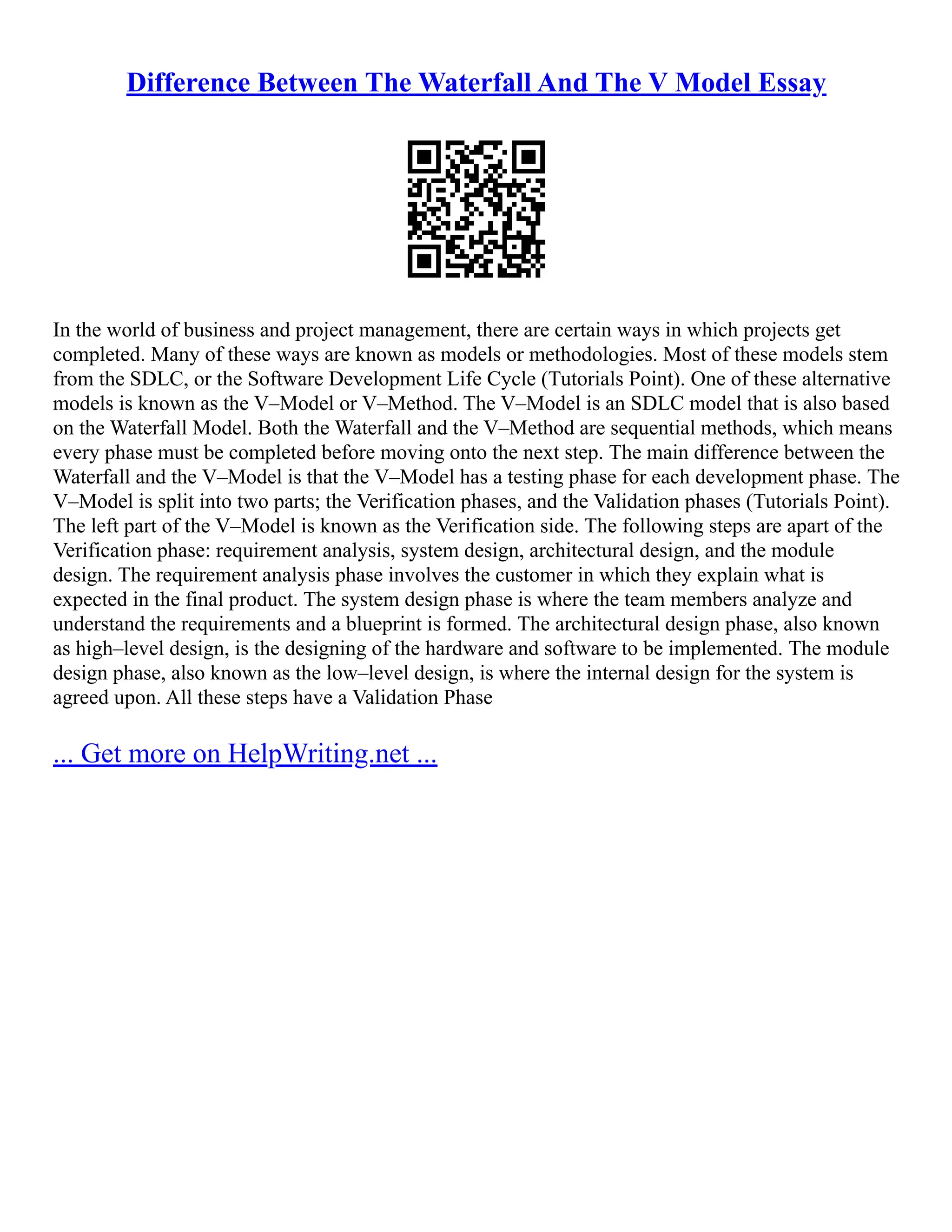 Difference Between The Waterfall And The V Model Essay
In the world of business and project management, there are certain ways in which projects get
completed. Many of these ways are known as models or methodologies. Most of these models stem
from the SDLC, or the Software Development Life Cycle (Tutorials Point). One of these alternative
models is known as the V–Model or V–Method. The V–Model is an SDLC model that is also based
on the Waterfall Model. Both the Waterfall and the V–Method are sequential methods, which means
every phase must be completed before moving onto the next step. The main difference between the
Waterfall and the V–Model is that the V–Model has a testing phase for each development phase. The
V–Model is split into two parts; the Verification phases, and the Validation phases (Tutorials Point).
The left part of the V–Model is known as the Verification side. The following steps are apart of the
Verification phase: requirement analysis, system design, architectural design, and the module
design. The requirement analysis phase involves the customer in which they explain what is
expected in the final product. The system design phase is where the team members analyze and
understand the requirements and a blueprint is formed. The architectural design phase, also known
as high–level design, is the designing of the hardware and software to be implemented. The module
design phase, also known as the low–level design, is where the internal design for the system is
agreed upon. All these steps have a Validation Phase
... Get more on HelpWriting.net ...
 