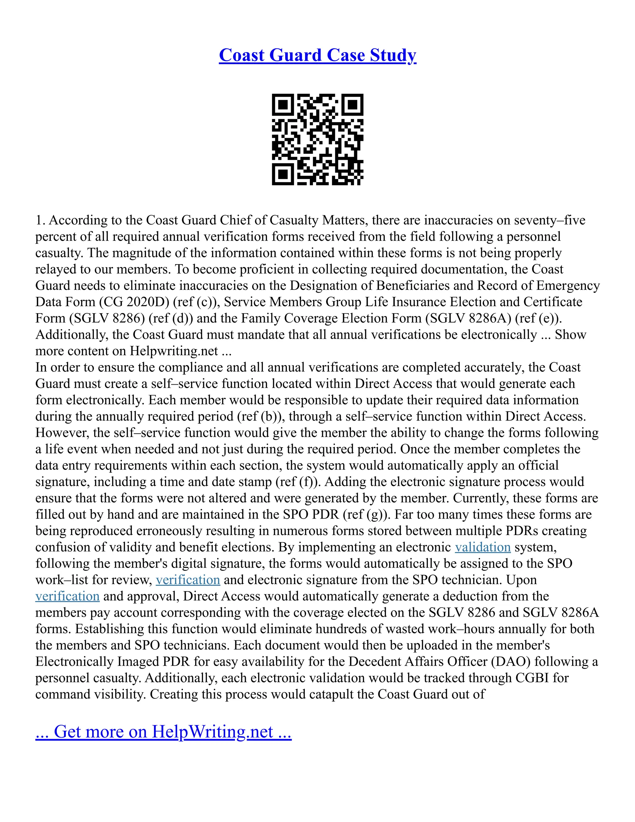 Coast Guard Case Study
1. According to the Coast Guard Chief of Casualty Matters, there are inaccuracies on seventy–five
percent of all required annual verification forms received from the field following a personnel
casualty. The magnitude of the information contained within these forms is not being properly
relayed to our members. To become proficient in collecting required documentation, the Coast
Guard needs to eliminate inaccuracies on the Designation of Beneficiaries and Record of Emergency
Data Form (CG 2020D) (ref (c)), Service Members Group Life Insurance Election and Certificate
Form (SGLV 8286) (ref (d)) and the Family Coverage Election Form (SGLV 8286A) (ref (e)).
Additionally, the Coast Guard must mandate that all annual verifications be electronically ... Show
more content on Helpwriting.net ...
In order to ensure the compliance and all annual verifications are completed accurately, the Coast
Guard must create a self–service function located within Direct Access that would generate each
form electronically. Each member would be responsible to update their required data information
during the annually required period (ref (b)), through a self–service function within Direct Access.
However, the self–service function would give the member the ability to change the forms following
a life event when needed and not just during the required period. Once the member completes the
data entry requirements within each section, the system would automatically apply an official
signature, including a time and date stamp (ref (f)). Adding the electronic signature process would
ensure that the forms were not altered and were generated by the member. Currently, these forms are
filled out by hand and are maintained in the SPO PDR (ref (g)). Far too many times these forms are
being reproduced erroneously resulting in numerous forms stored between multiple PDRs creating
confusion of validity and benefit elections. By implementing an electronic validation system,
following the member's digital signature, the forms would automatically be assigned to the SPO
work–list for review, verification and electronic signature from the SPO technician. Upon
verification and approval, Direct Access would automatically generate a deduction from the
members pay account corresponding with the coverage elected on the SGLV 8286 and SGLV 8286A
forms. Establishing this function would eliminate hundreds of wasted work–hours annually for both
the members and SPO technicians. Each document would then be uploaded in the member's
Electronically Imaged PDR for easy availability for the Decedent Affairs Officer (DAO) following a
personnel casualty. Additionally, each electronic validation would be tracked through CGBI for
command visibility. Creating this process would catapult the Coast Guard out of
... Get more on HelpWriting.net ...
 