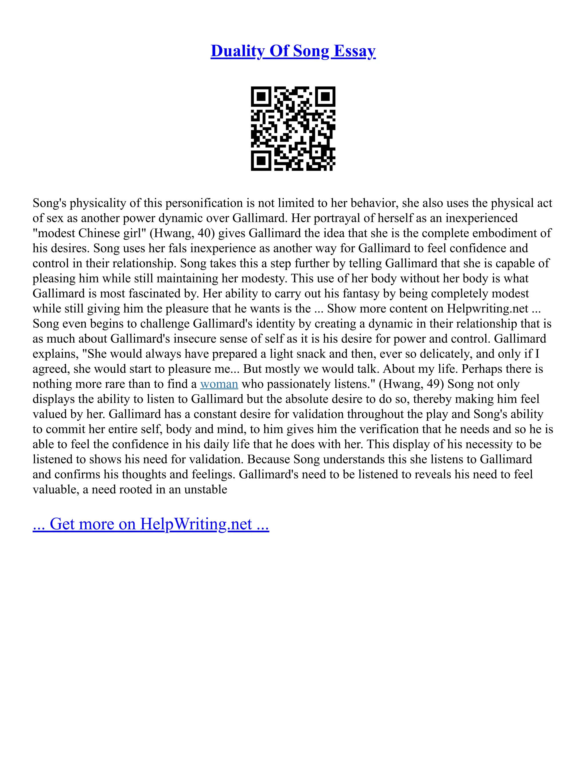 Duality Of Song Essay
Song's physicality of this personification is not limited to her behavior, she also uses the physical act
of sex as another power dynamic over Gallimard. Her portrayal of herself as an inexperienced
"modest Chinese girl" (Hwang, 40) gives Gallimard the idea that she is the complete embodiment of
his desires. Song uses her fals inexperience as another way for Gallimard to feel confidence and
control in their relationship. Song takes this a step further by telling Gallimard that she is capable of
pleasing him while still maintaining her modesty. This use of her body without her body is what
Gallimard is most fascinated by. Her ability to carry out his fantasy by being completely modest
while still giving him the pleasure that he wants is the ... Show more content on Helpwriting.net ...
Song even begins to challenge Gallimard's identity by creating a dynamic in their relationship that is
as much about Gallimard's insecure sense of self as it is his desire for power and control. Gallimard
explains, "She would always have prepared a light snack and then, ever so delicately, and only if I
agreed, she would start to pleasure me... But mostly we would talk. About my life. Perhaps there is
nothing more rare than to find a woman who passionately listens." (Hwang, 49) Song not only
displays the ability to listen to Gallimard but the absolute desire to do so, thereby making him feel
valued by her. Gallimard has a constant desire for validation throughout the play and Song's ability
to commit her entire self, body and mind, to him gives him the verification that he needs and so he is
able to feel the confidence in his daily life that he does with her. This display of his necessity to be
listened to shows his need for validation. Because Song understands this she listens to Gallimard
and confirms his thoughts and feelings. Gallimard's need to be listened to reveals his need to feel
valuable, a need rooted in an unstable
... Get more on HelpWriting.net ...
 
