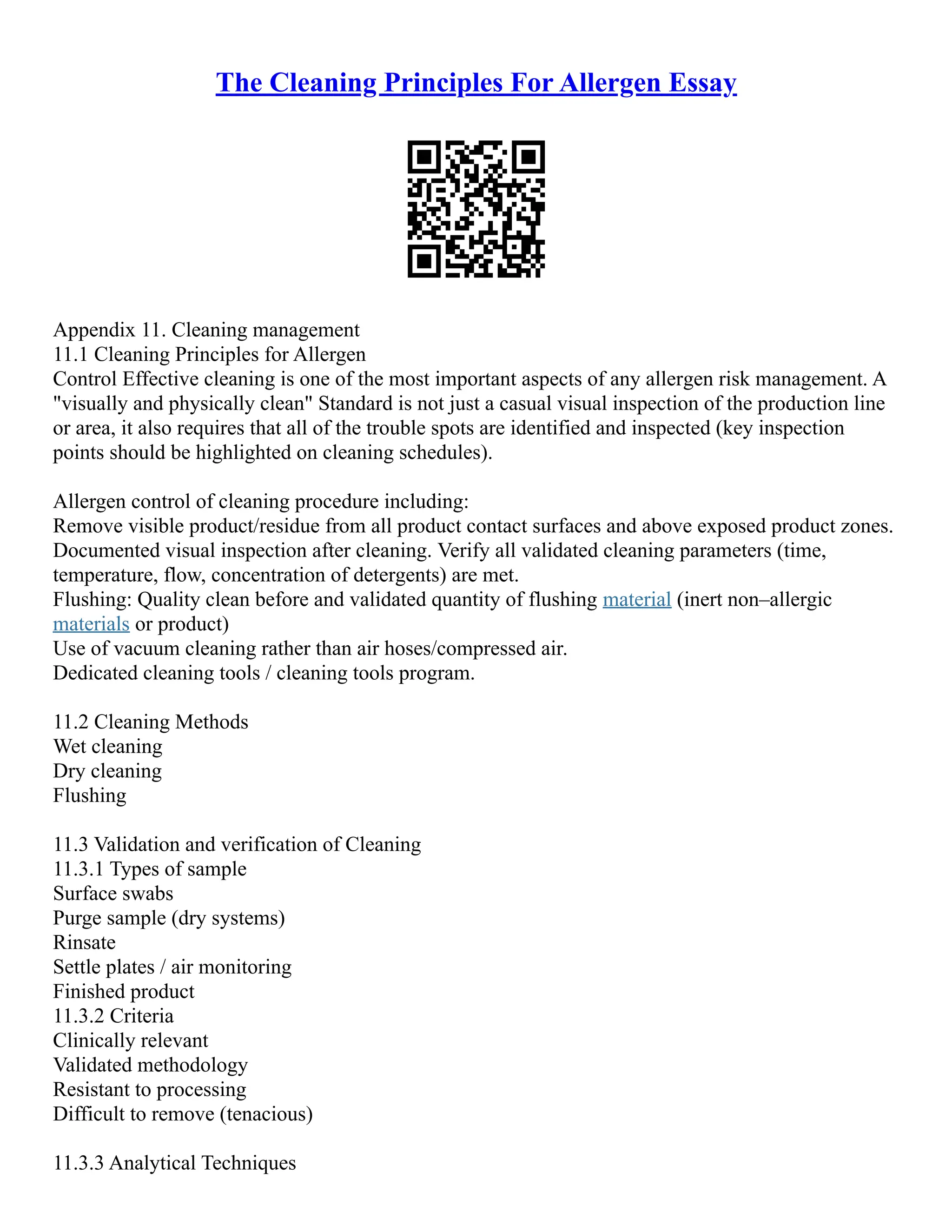 The Cleaning Principles For Allergen Essay
Appendix 11. Cleaning management
11.1 Cleaning Principles for Allergen
Control Effective cleaning is one of the most important aspects of any allergen risk management. A
"visually and physically clean" Standard is not just a casual visual inspection of the production line
or area, it also requires that all of the trouble spots are identified and inspected (key inspection
points should be highlighted on cleaning schedules).
Allergen control of cleaning procedure including:
Remove visible product/residue from all product contact surfaces and above exposed product zones.
Documented visual inspection after cleaning. Verify all validated cleaning parameters (time,
temperature, flow, concentration of detergents) are met.
Flushing: Quality clean before and validated quantity of flushing material (inert non–allergic
materials or product)
Use of vacuum cleaning rather than air hoses/compressed air.
Dedicated cleaning tools / cleaning tools program.
11.2 Cleaning Methods
Wet cleaning
Dry cleaning
Flushing
11.3 Validation and verification of Cleaning
11.3.1 Types of sample
Surface swabs
Purge sample (dry systems)
Rinsate
Settle plates / air monitoring
Finished product
11.3.2 Criteria
Clinically relevant
Validated methodology
Resistant to processing
Difficult to remove (tenacious)
11.3.3 Analytical Techniques
 