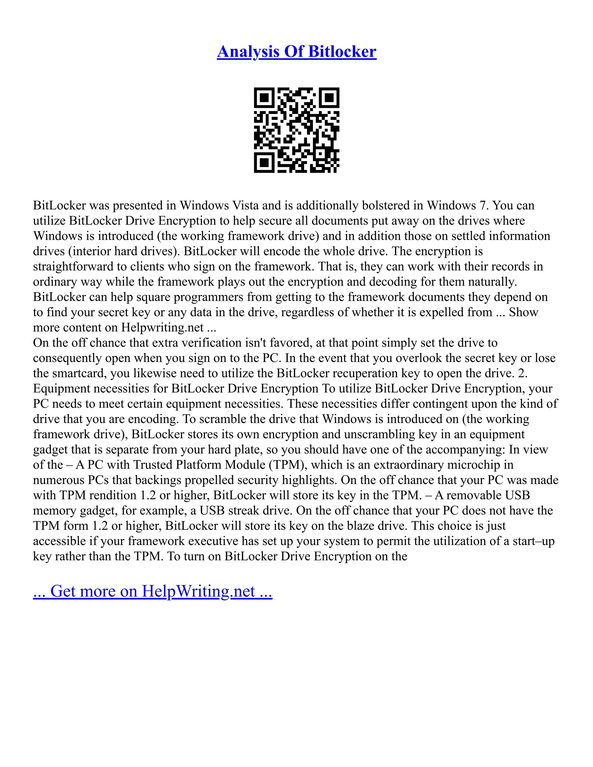 Analysis Of Bitlocker
BitLocker was presented in Windows Vista and is additionally bolstered in Windows 7. You can
utilize BitLocker Drive Encryption to help secure all documents put away on the drives where
Windows is introduced (the working framework drive) and in addition those on settled information
drives (interior hard drives). BitLocker will encode the whole drive. The encryption is
straightforward to clients who sign on the framework. That is, they can work with their records in
ordinary way while the framework plays out the encryption and decoding for them naturally.
BitLocker can help square programmers from getting to the framework documents they depend on
to find your secret key or any data in the drive, regardless of whether it is expelled from ... Show
more content on Helpwriting.net ...
On the off chance that extra verification isn't favored, at that point simply set the drive to
consequently open when you sign on to the PC. In the event that you overlook the secret key or lose
the smartcard, you likewise need to utilize the BitLocker recuperation key to open the drive. 2.
Equipment necessities for BitLocker Drive Encryption To utilize BitLocker Drive Encryption, your
PC needs to meet certain equipment necessities. These necessities differ contingent upon the kind of
drive that you are encoding. To scramble the drive that Windows is introduced on (the working
framework drive), BitLocker stores its own encryption and unscrambling key in an equipment
gadget that is separate from your hard plate, so you should have one of the accompanying: In view
of the – A PC with Trusted Platform Module (TPM), which is an extraordinary microchip in
numerous PCs that backings propelled security highlights. On the off chance that your PC was made
with TPM rendition 1.2 or higher, BitLocker will store its key in the TPM. – A removable USB
memory gadget, for example, a USB streak drive. On the off chance that your PC does not have the
TPM form 1.2 or higher, BitLocker will store its key on the blaze drive. This choice is just
accessible if your framework executive has set up your system to permit the utilization of a start–up
key rather than the TPM. To turn on BitLocker Drive Encryption on the
... Get more on HelpWriting.net ...
 