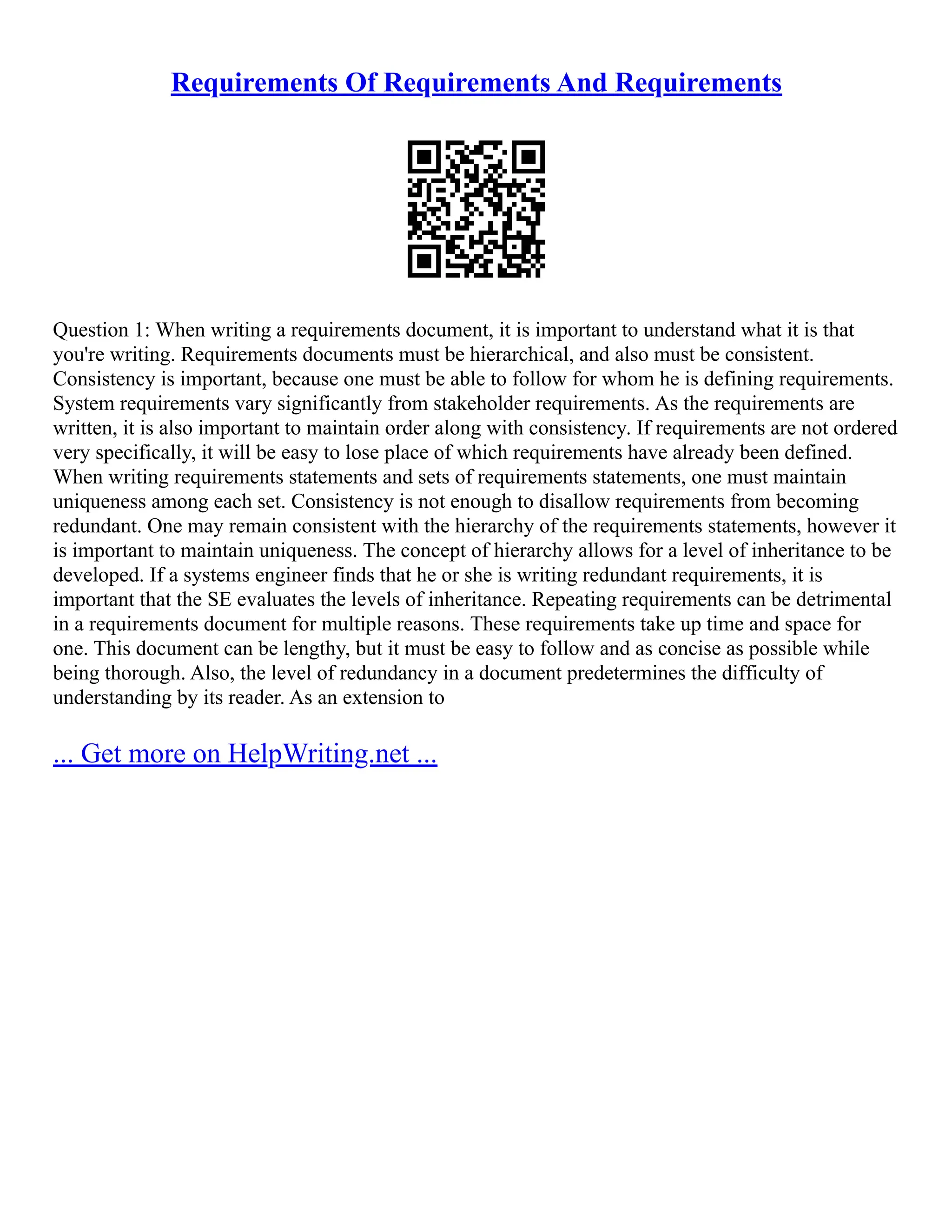 Requirements Of Requirements And Requirements
Question 1: When writing a requirements document, it is important to understand what it is that
you're writing. Requirements documents must be hierarchical, and also must be consistent.
Consistency is important, because one must be able to follow for whom he is defining requirements.
System requirements vary significantly from stakeholder requirements. As the requirements are
written, it is also important to maintain order along with consistency. If requirements are not ordered
very specifically, it will be easy to lose place of which requirements have already been defined.
When writing requirements statements and sets of requirements statements, one must maintain
uniqueness among each set. Consistency is not enough to disallow requirements from becoming
redundant. One may remain consistent with the hierarchy of the requirements statements, however it
is important to maintain uniqueness. The concept of hierarchy allows for a level of inheritance to be
developed. If a systems engineer finds that he or she is writing redundant requirements, it is
important that the SE evaluates the levels of inheritance. Repeating requirements can be detrimental
in a requirements document for multiple reasons. These requirements take up time and space for
one. This document can be lengthy, but it must be easy to follow and as concise as possible while
being thorough. Also, the level of redundancy in a document predetermines the difficulty of
understanding by its reader. As an extension to
... Get more on HelpWriting.net ...
 