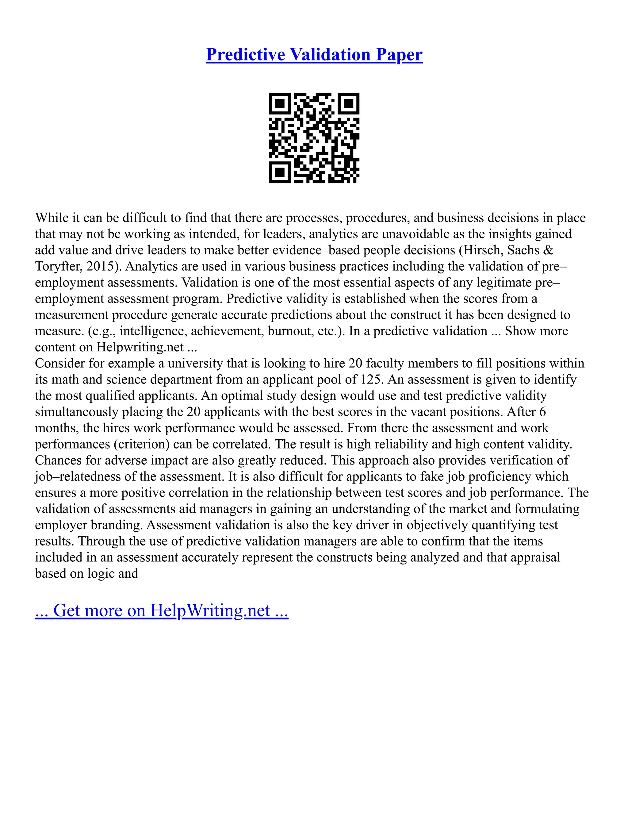 Predictive Validation Paper
While it can be difficult to find that there are processes, procedures, and business decisions in place
that may not be working as intended, for leaders, analytics are unavoidable as the insights gained
add value and drive leaders to make better evidence–based people decisions (Hirsch, Sachs &
Toryfter, 2015). Analytics are used in various business practices including the validation of pre–
employment assessments. Validation is one of the most essential aspects of any legitimate pre–
employment assessment program. Predictive validity is established when the scores from a
measurement procedure generate accurate predictions about the construct it has been designed to
measure. (e.g., intelligence, achievement, burnout, etc.). In a predictive validation ... Show more
content on Helpwriting.net ...
Consider for example a university that is looking to hire 20 faculty members to fill positions within
its math and science department from an applicant pool of 125. An assessment is given to identify
the most qualified applicants. An optimal study design would use and test predictive validity
simultaneously placing the 20 applicants with the best scores in the vacant positions. After 6
months, the hires work performance would be assessed. From there the assessment and work
performances (criterion) can be correlated. The result is high reliability and high content validity.
Chances for adverse impact are also greatly reduced. This approach also provides verification of
job–relatedness of the assessment. It is also difficult for applicants to fake job proficiency which
ensures a more positive correlation in the relationship between test scores and job performance. The
validation of assessments aid managers in gaining an understanding of the market and formulating
employer branding. Assessment validation is also the key driver in objectively quantifying test
results. Through the use of predictive validation managers are able to confirm that the items
included in an assessment accurately represent the constructs being analyzed and that appraisal
based on logic and
... Get more on HelpWriting.net ...
 
