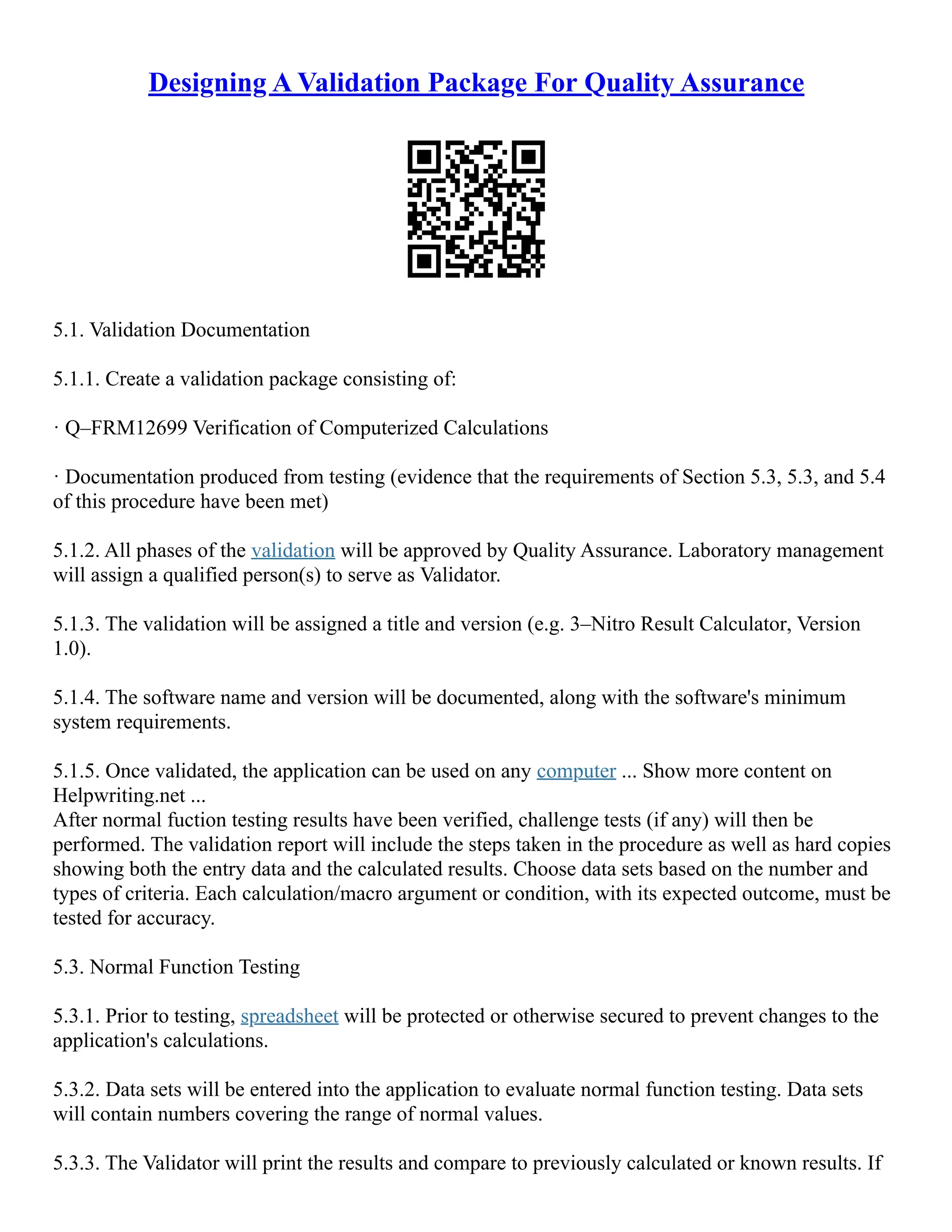Designing A Validation Package For Quality Assurance
5.1. Validation Documentation
5.1.1. Create a validation package consisting of:
· Q–FRM12699 Verification of Computerized Calculations
· Documentation produced from testing (evidence that the requirements of Section 5.3, 5.3, and 5.4
of this procedure have been met)
5.1.2. All phases of the validation will be approved by Quality Assurance. Laboratory management
will assign a qualified person(s) to serve as Validator.
5.1.3. The validation will be assigned a title and version (e.g. 3–Nitro Result Calculator, Version
1.0).
5.1.4. The software name and version will be documented, along with the software's minimum
system requirements.
5.1.5. Once validated, the application can be used on any computer ... Show more content on
Helpwriting.net ...
After normal fuction testing results have been verified, challenge tests (if any) will then be
performed. The validation report will include the steps taken in the procedure as well as hard copies
showing both the entry data and the calculated results. Choose data sets based on the number and
types of criteria. Each calculation/macro argument or condition, with its expected outcome, must be
tested for accuracy.
5.3. Normal Function Testing
5.3.1. Prior to testing, spreadsheet will be protected or otherwise secured to prevent changes to the
application's calculations.
5.3.2. Data sets will be entered into the application to evaluate normal function testing. Data sets
will contain numbers covering the range of normal values.
5.3.3. The Validator will print the results and compare to previously calculated or known results. If
 