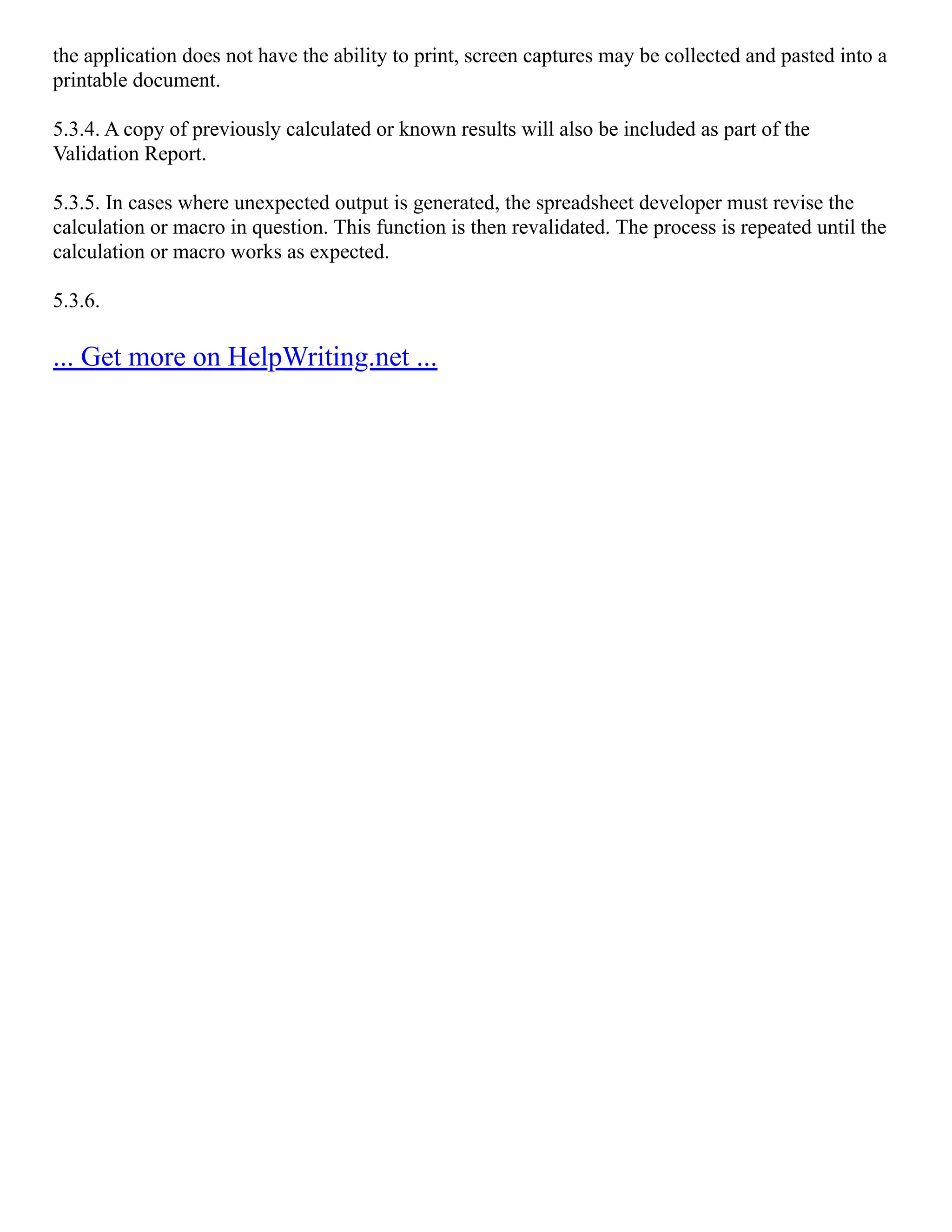 the application does not have the ability to print, screen captures may be collected and pasted into a
printable document.
5.3.4. A copy of previously calculated or known results will also be included as part of the
Validation Report.
5.3.5. In cases where unexpected output is generated, the spreadsheet developer must revise the
calculation or macro in question. This function is then revalidated. The process is repeated until the
calculation or macro works as expected.
5.3.6.
... Get more on HelpWriting.net ...
 