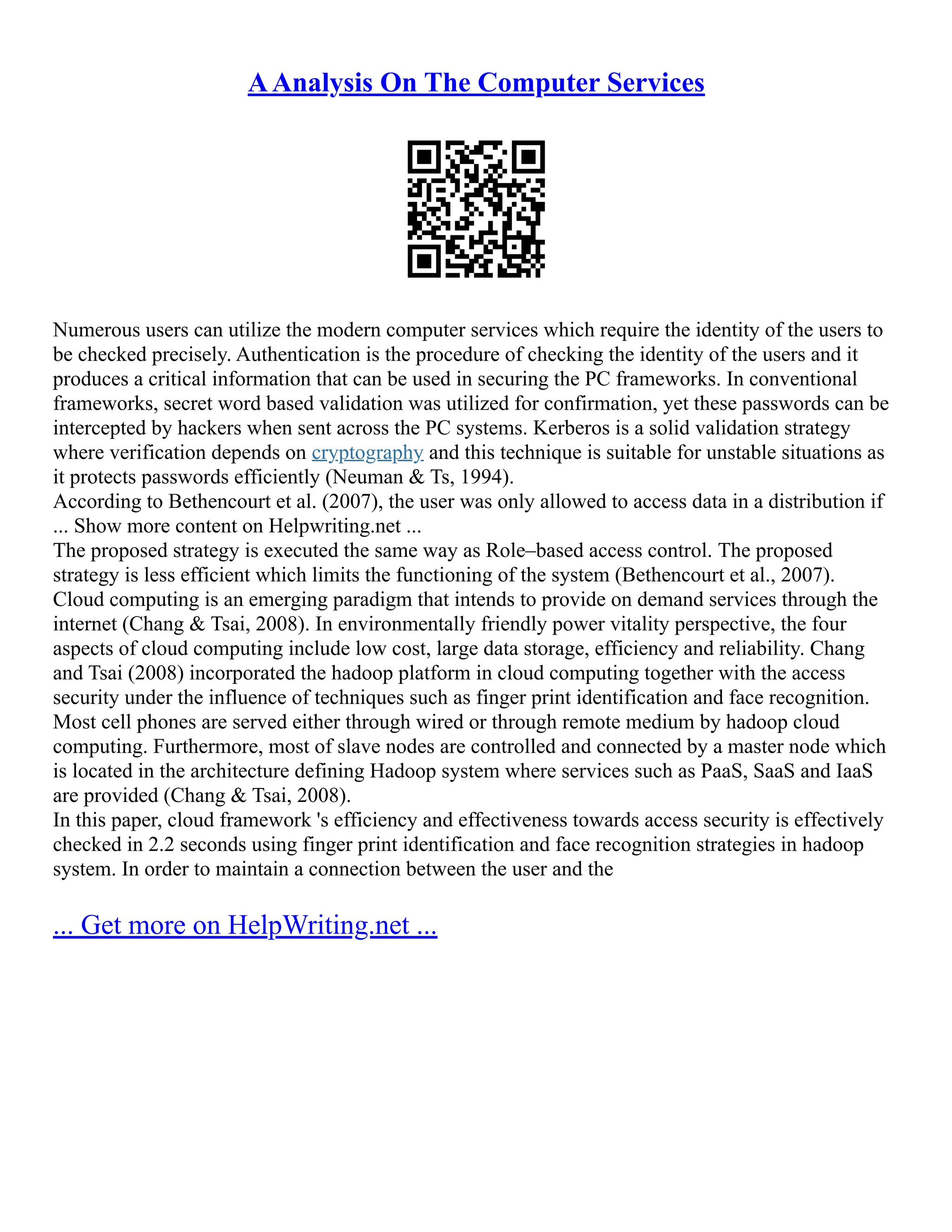 AAnalysis On The Computer Services
Numerous users can utilize the modern computer services which require the identity of the users to
be checked precisely. Authentication is the procedure of checking the identity of the users and it
produces a critical information that can be used in securing the PC frameworks. In conventional
frameworks, secret word based validation was utilized for confirmation, yet these passwords can be
intercepted by hackers when sent across the PC systems. Kerberos is a solid validation strategy
where verification depends on cryptography and this technique is suitable for unstable situations as
it protects passwords efficiently (Neuman & Ts, 1994).
According to Bethencourt et al. (2007), the user was only allowed to access data in a distribution if
... Show more content on Helpwriting.net ...
The proposed strategy is executed the same way as Role–based access control. The proposed
strategy is less efficient which limits the functioning of the system (Bethencourt et al., 2007).
Cloud computing is an emerging paradigm that intends to provide on demand services through the
internet (Chang & Tsai, 2008). In environmentally friendly power vitality perspective, the four
aspects of cloud computing include low cost, large data storage, efficiency and reliability. Chang
and Tsai (2008) incorporated the hadoop platform in cloud computing together with the access
security under the influence of techniques such as finger print identification and face recognition.
Most cell phones are served either through wired or through remote medium by hadoop cloud
computing. Furthermore, most of slave nodes are controlled and connected by a master node which
is located in the architecture defining Hadoop system where services such as PaaS, SaaS and IaaS
are provided (Chang & Tsai, 2008).
In this paper, cloud framework 's efficiency and effectiveness towards access security is effectively
checked in 2.2 seconds using finger print identification and face recognition strategies in hadoop
system. In order to maintain a connection between the user and the
... Get more on HelpWriting.net ...
 