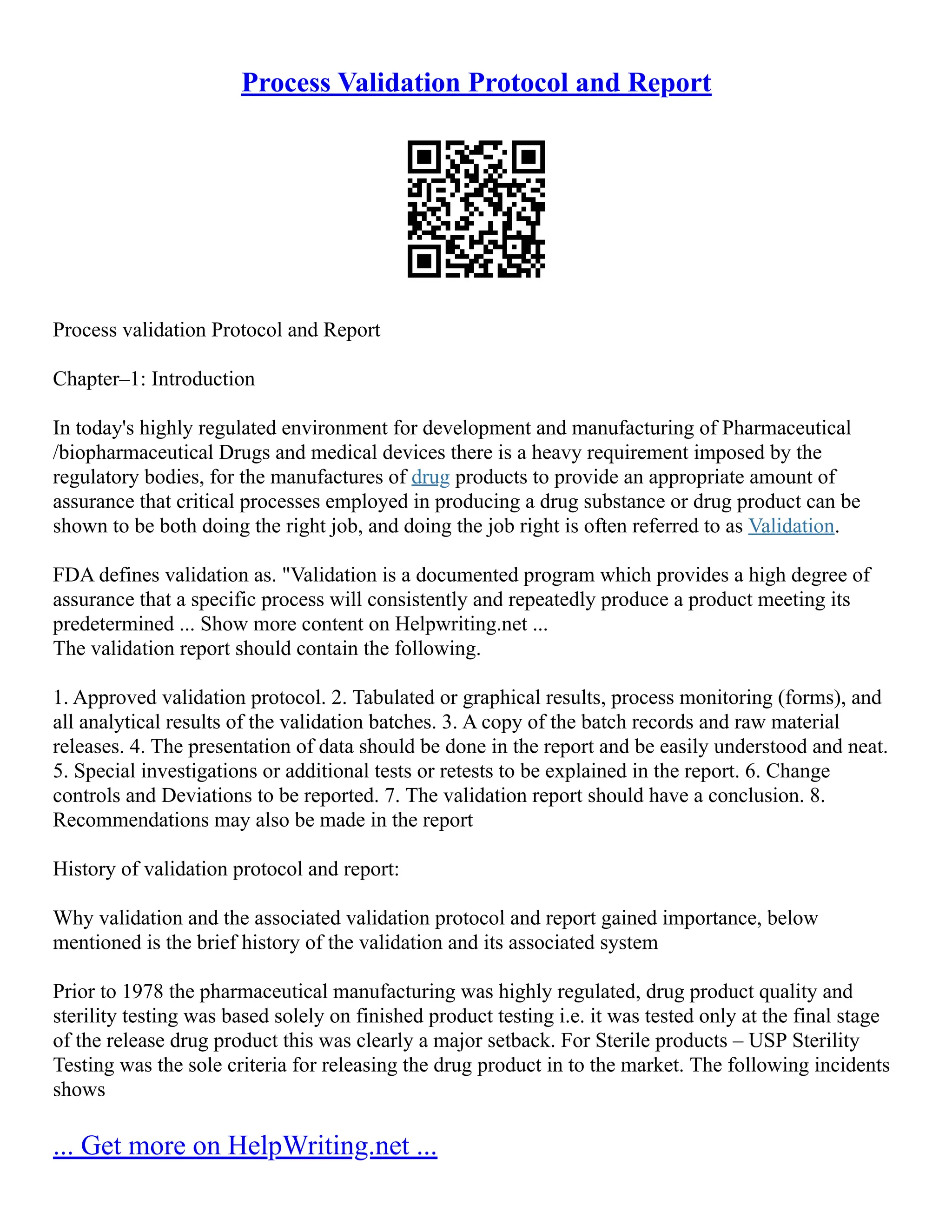 Process Validation Protocol and Report
Process validation Protocol and Report
Chapter–1: Introduction
In today's highly regulated environment for development and manufacturing of Pharmaceutical
/biopharmaceutical Drugs and medical devices there is a heavy requirement imposed by the
regulatory bodies, for the manufactures of drug products to provide an appropriate amount of
assurance that critical processes employed in producing a drug substance or drug product can be
shown to be both doing the right job, and doing the job right is often referred to as Validation.
FDA defines validation as. "Validation is a documented program which provides a high degree of
assurance that a specific process will consistently and repeatedly produce a product meeting its
predetermined ... Show more content on Helpwriting.net ...
The validation report should contain the following.
1. Approved validation protocol. 2. Tabulated or graphical results, process monitoring (forms), and
all analytical results of the validation batches. 3. A copy of the batch records and raw material
releases. 4. The presentation of data should be done in the report and be easily understood and neat.
5. Special investigations or additional tests or retests to be explained in the report. 6. Change
controls and Deviations to be reported. 7. The validation report should have a conclusion. 8.
Recommendations may also be made in the report
History of validation protocol and report:
Why validation and the associated validation protocol and report gained importance, below
mentioned is the brief history of the validation and its associated system
Prior to 1978 the pharmaceutical manufacturing was highly regulated, drug product quality and
sterility testing was based solely on finished product testing i.e. it was tested only at the final stage
of the release drug product this was clearly a major setback. For Sterile products – USP Sterility
Testing was the sole criteria for releasing the drug product in to the market. The following incidents
shows
... Get more on HelpWriting.net ...
 