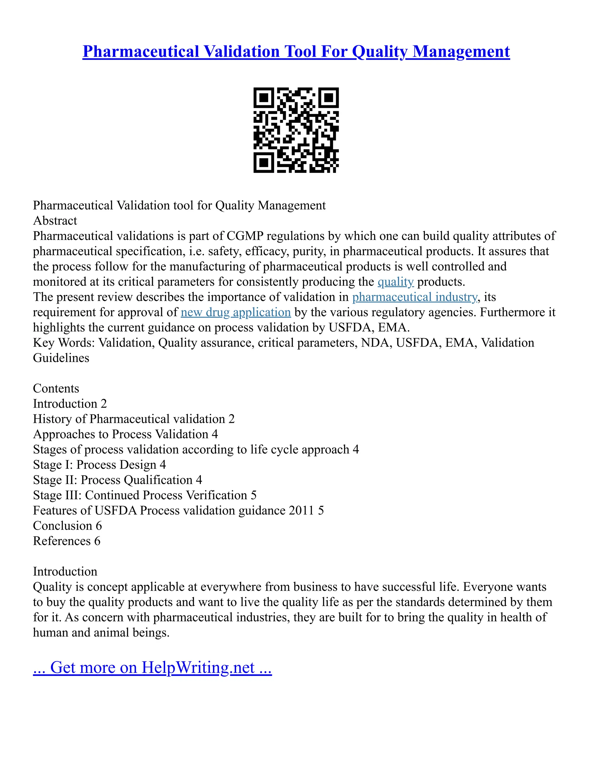 Pharmaceutical Validation Tool For Quality Management
Pharmaceutical Validation tool for Quality Management
Abstract
Pharmaceutical validations is part of CGMP regulations by which one can build quality attributes of
pharmaceutical specification, i.e. safety, efficacy, purity, in pharmaceutical products. It assures that
the process follow for the manufacturing of pharmaceutical products is well controlled and
monitored at its critical parameters for consistently producing the quality products.
The present review describes the importance of validation in pharmaceutical industry, its
requirement for approval of new drug application by the various regulatory agencies. Furthermore it
highlights the current guidance on process validation by USFDA, EMA.
Key Words: Validation, Quality assurance, critical parameters, NDA, USFDA, EMA, Validation
Guidelines
Contents
Introduction 2
History of Pharmaceutical validation 2
Approaches to Process Validation 4
Stages of process validation according to life cycle approach 4
Stage I: Process Design 4
Stage II: Process Qualification 4
Stage III: Continued Process Verification 5
Features of USFDA Process validation guidance 2011 5
Conclusion 6
References 6
Introduction
Quality is concept applicable at everywhere from business to have successful life. Everyone wants
to buy the quality products and want to live the quality life as per the standards determined by them
for it. As concern with pharmaceutical industries, they are built for to bring the quality in health of
human and animal beings.
... Get more on HelpWriting.net ...
 