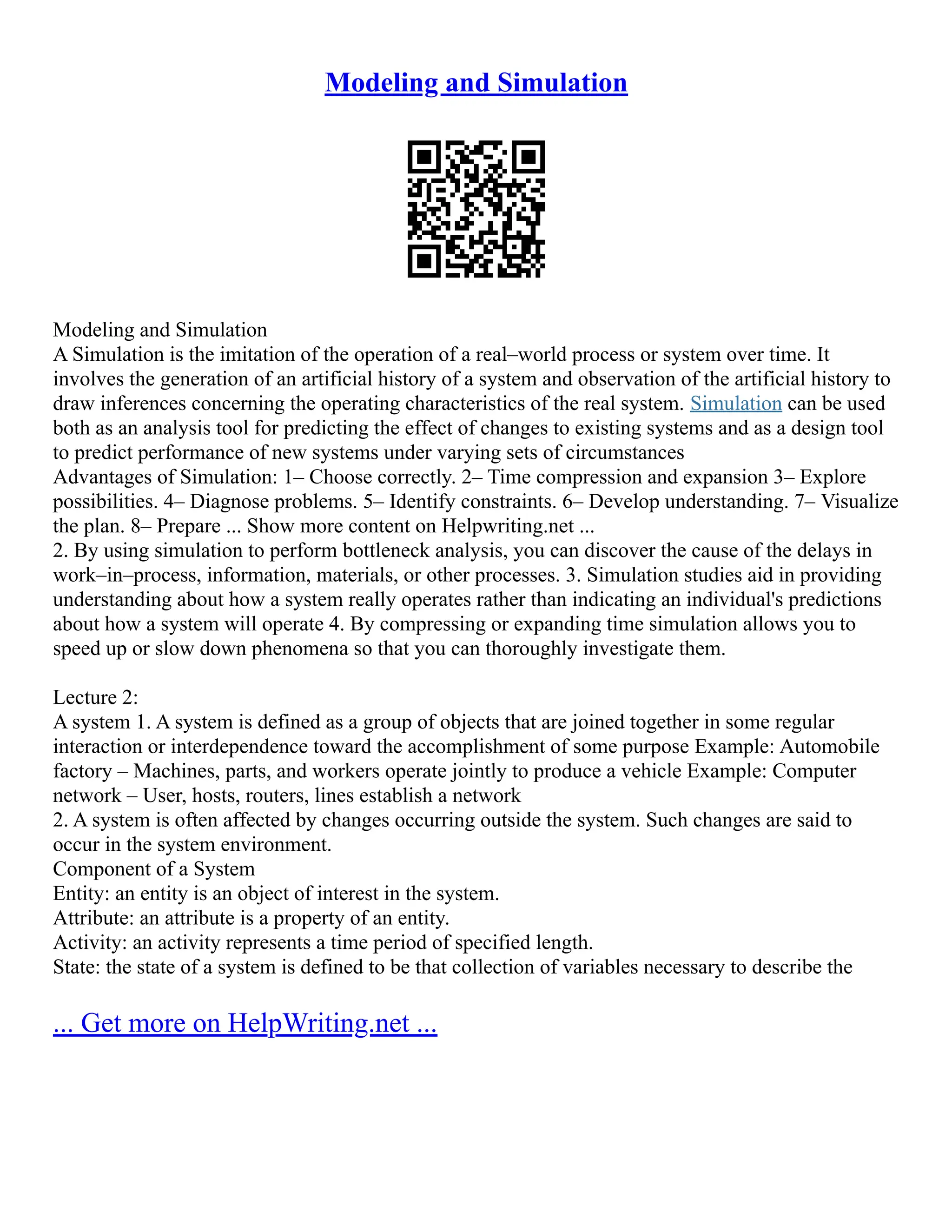 Modeling and Simulation
Modeling and Simulation
A Simulation is the imitation of the operation of a real–world process or system over time. It
involves the generation of an artificial history of a system and observation of the artificial history to
draw inferences concerning the operating characteristics of the real system. Simulation can be used
both as an analysis tool for predicting the effect of changes to existing systems and as a design tool
to predict performance of new systems under varying sets of circumstances
Advantages of Simulation: 1– Choose correctly. 2– Time compression and expansion 3– Explore
possibilities. 4– Diagnose problems. 5– Identify constraints. 6– Develop understanding. 7– Visualize
the plan. 8– Prepare ... Show more content on Helpwriting.net ...
2. By using simulation to perform bottleneck analysis, you can discover the cause of the delays in
work–in–process, information, materials, or other processes. 3. Simulation studies aid in providing
understanding about how a system really operates rather than indicating an individual's predictions
about how a system will operate 4. By compressing or expanding time simulation allows you to
speed up or slow down phenomena so that you can thoroughly investigate them.
Lecture 2:
A system 1. A system is defined as a group of objects that are joined together in some regular
interaction or interdependence toward the accomplishment of some purpose Example: Automobile
factory – Machines, parts, and workers operate jointly to produce a vehicle Example: Computer
network – User, hosts, routers, lines establish a network
2. A system is often affected by changes occurring outside the system. Such changes are said to
occur in the system environment.
Component of a System
Entity: an entity is an object of interest in the system.
Attribute: an attribute is a property of an entity.
Activity: an activity represents a time period of specified length.
State: the state of a system is defined to be that collection of variables necessary to describe the
... Get more on HelpWriting.net ...
 