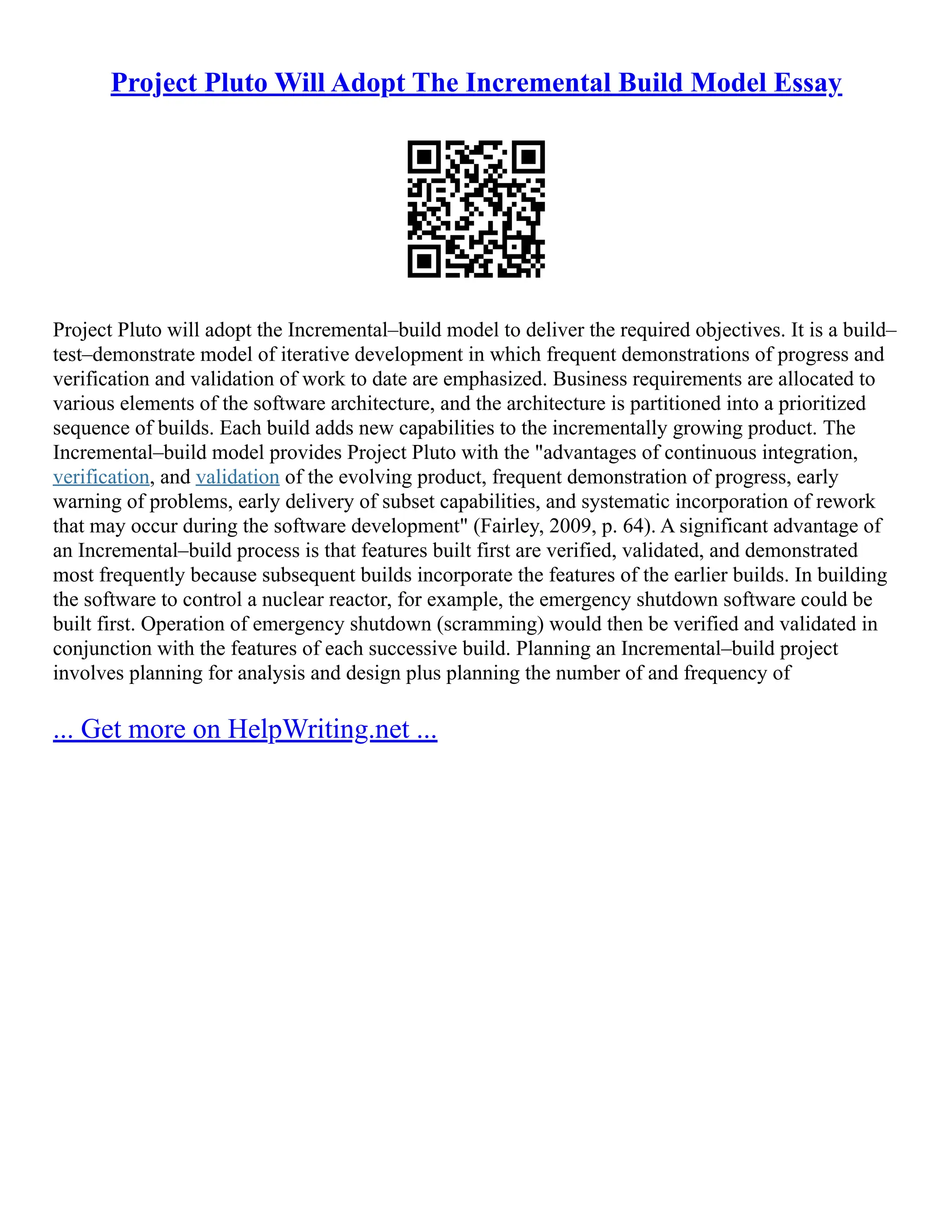 Project Pluto Will Adopt The Incremental Build Model Essay
Project Pluto will adopt the Incremental–build model to deliver the required objectives. It is a build–
test–demonstrate model of iterative development in which frequent demonstrations of progress and
verification and validation of work to date are emphasized. Business requirements are allocated to
various elements of the software architecture, and the architecture is partitioned into a prioritized
sequence of builds. Each build adds new capabilities to the incrementally growing product. The
Incremental–build model provides Project Pluto with the "advantages of continuous integration,
verification, and validation of the evolving product, frequent demonstration of progress, early
warning of problems, early delivery of subset capabilities, and systematic incorporation of rework
that may occur during the software development" (Fairley, 2009, p. 64). A significant advantage of
an Incremental–build process is that features built first are verified, validated, and demonstrated
most frequently because subsequent builds incorporate the features of the earlier builds. In building
the software to control a nuclear reactor, for example, the emergency shutdown software could be
built first. Operation of emergency shutdown (scramming) would then be verified and validated in
conjunction with the features of each successive build. Planning an Incremental–build project
involves planning for analysis and design plus planning the number of and frequency of
... Get more on HelpWriting.net ...
 