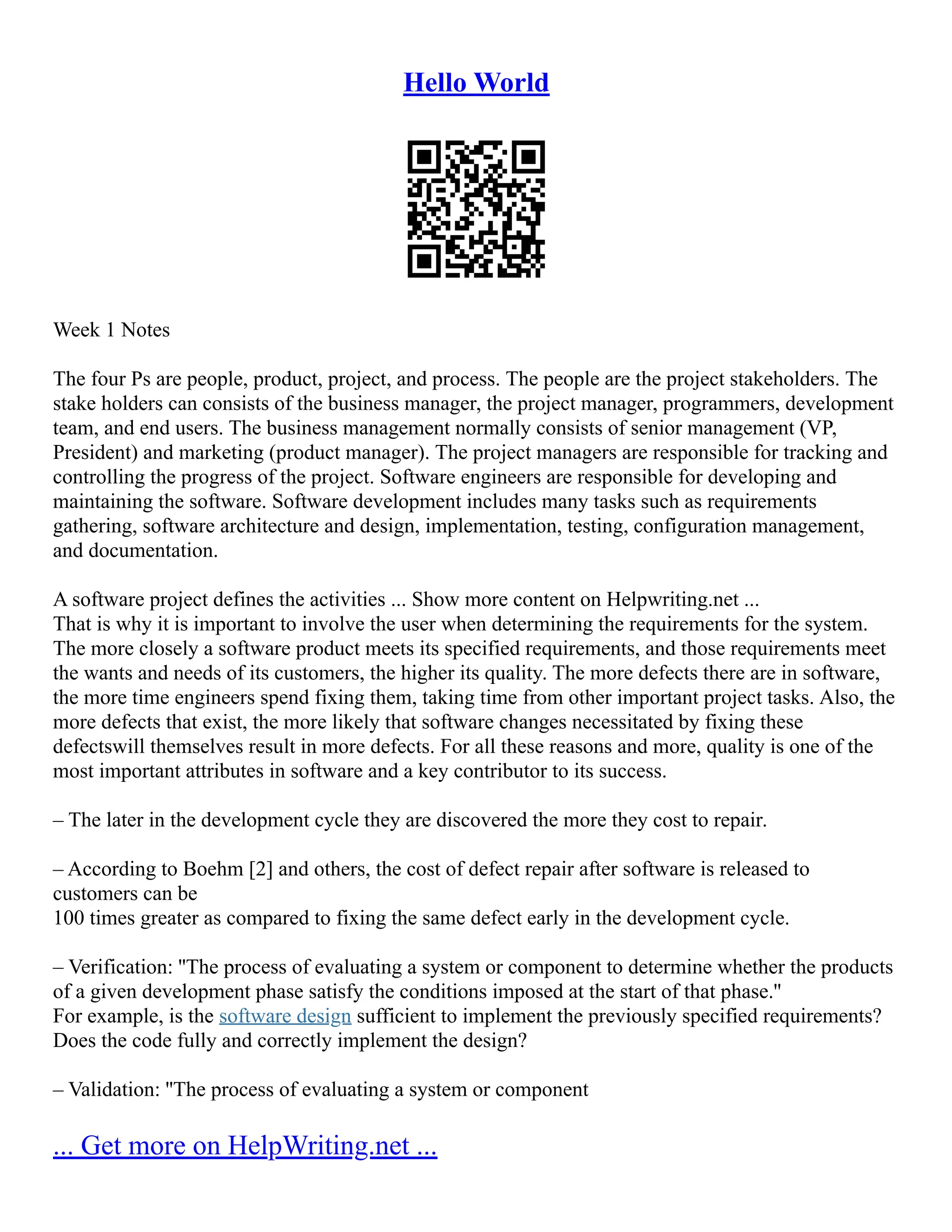 Hello World
Week 1 Notes
The four Ps are people, product, project, and process. The people are the project stakeholders. The
stake holders can consists of the business manager, the project manager, programmers, development
team, and end users. The business management normally consists of senior management (VP,
President) and marketing (product manager). The project managers are responsible for tracking and
controlling the progress of the project. Software engineers are responsible for developing and
maintaining the software. Software development includes many tasks such as requirements
gathering, software architecture and design, implementation, testing, configuration management,
and documentation.
A software project defines the activities ... Show more content on Helpwriting.net ...
That is why it is important to involve the user when determining the requirements for the system.
The more closely a software product meets its specified requirements, and those requirements meet
the wants and needs of its customers, the higher its quality. The more defects there are in software,
the more time engineers spend fixing them, taking time from other important project tasks. Also, the
more defects that exist, the more likely that software changes necessitated by fixing these
defectswill themselves result in more defects. For all these reasons and more, quality is one of the
most important attributes in software and a key contributor to its success.
– The later in the development cycle they are discovered the more they cost to repair.
– According to Boehm [2] and others, the cost of defect repair after software is released to
customers can be
100 times greater as compared to fixing the same defect early in the development cycle.
– Verification: ''The process of evaluating a system or component to determine whether the products
of a given development phase satisfy the conditions imposed at the start of that phase.''
For example, is the software design sufficient to implement the previously specified requirements?
Does the code fully and correctly implement the design?
– Validation: ''The process of evaluating a system or component
... Get more on HelpWriting.net ...
 